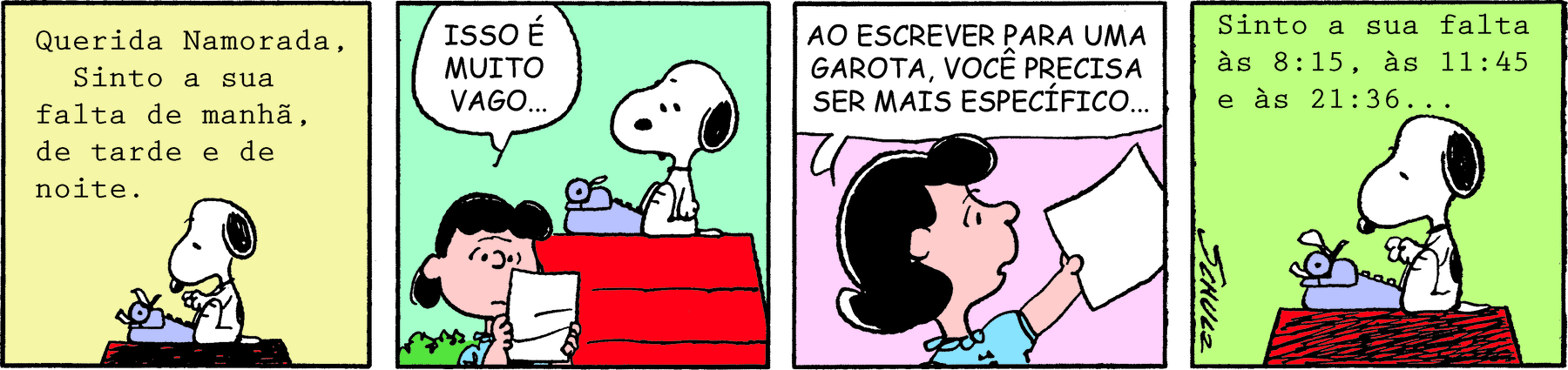 Tirinha. Personagens: Snoopy, um cão branco com mancha preta nas costas e orelhas pretas caídas. Lucy, menina de cabelos pretos, usando vestido azul, em quatro cenas. Quadrinho 1. Snoopy está sentado de perfil no topo de sua casinha de cachorro, em frente a uma antiga máquina datilográfica e escreve: ‘Querida namorada, Sinto a sua falta de manhã, de tarde e de noite.’. Quadrinho 2. Lucy segura a folha em que Snoopy datilografou e lhe diz: ‘ISSO É MUITO VAGO...’. Quadrinho 3. Lucy devolve a folha datilografada para Snoopy (que não aparece) e lhe diz: ‘AO ESCREVER PARA UMA GAROTA, VOCÊ PRECISA SER MAIS ESPECÍFICO...’. Quadrinho 4. Snoopy está sentado no topo de sua casinha de cachorro, em frente a uma antiga máquina datilográfica e escreve: ‘Sinto a sua falta às 8:15, às 11:45 e às 21:36...’.