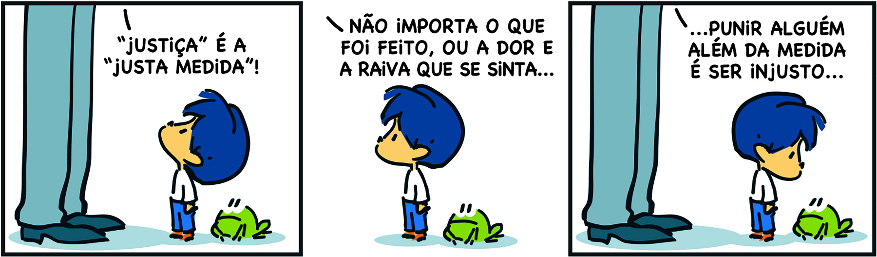 Tirinha. Personagens: Armandinho, um menino de cabelos azuis, vestindo camiseta branca e calças compridas azuis. Pai de Armandinho, representado pelas pernas de um homem usando calças compridas cinza e sapatos pretos. Um sapo verde. Quadrinho 1. O pai diz: ‘ 'JUSTIÇA' É A 'JUSTA MEDIDA'!’. Ao lado, Armandinho está atento, com a cabeça inclinada para cima, voltada em direção ao pai; ao lado dele há um sapo verde. Quadrinho 2. Armandinho está em pé, ainda ao lado do sapo verde, diante do pai que lhe diz: ‘NÃO IMPORTA O QUE FOI FEITO, OU A DOR E A RAIVA QUE SE SINTA...’. Quadrinho 3. O pai continua: ‘... PUNIR ALGUÉM ALÉM DA MEDIDA É SER INJUSTO...’. Ao lado, Armandinho e o sapo estão se encarando, como se refletissem sobre o que foi dito.