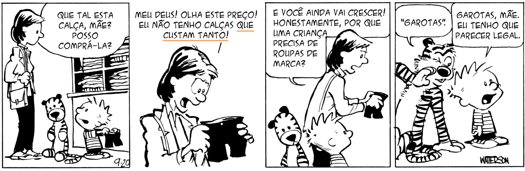 Tirinha. Personagens: Calvin, um menino de cabelos espetados para cima, usando camiseta listrada e calção preto. Mãe de Calvin, mulher de cabelos pretos, usando casaco e segurando uma bolsa a tiracolo. Haroldo, um tigre de pelúcia. História em quatro cenas. Cena 1. Em uma loja de roupas, a mãe de Calvin está em pé ao lado do tigre Haroldo e do filho, que está com a cabeça voltada para ela, segurando um par de calças curtas pretas, dizendo: 'QUE TAL ESTA CALÇA, MÃE? POSSO COMPRÁ-LA?'. Cena 2. A mãe de Calvin segura as calças que ele quer comprar e lhe diz: 'MEU DEUS! OLHA ESTE PREÇO! EU NÃO TENHO CALÇAS QUE CUSTAM TANTO!'. Cena 3. A mãe de Calvin, em pé diante de Haroldo e do filho, continua a falar: 'E VOCÊ AINDA VAI CRESCER! HONESTAMENTE, POR QUE UMA CRIANÇA PRECISA DE ROUPAS DE MARCA?'. Cena 4. Haroldo, o tigre, diz para Calvin, com uma das mãos em torno da boca, como quem cochicha, e piscando um olho, como quem dá uma dica: ' 'GAROTAS' ', e Calvin olhando para a frente, diz: 'GAROTAS, MÃE. EU TENHO DE PARECER LEGAL.'.