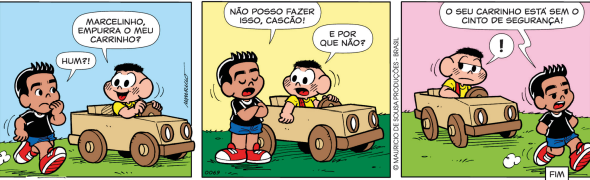 Imagem: Tirinha composta por três quadros. Apresenta Marcelinho, um menino de topete, camiseta preta, shorts e tênis; e Cascão, um menino de camiseta amarela e macacão vermelho. Eles estão em uma área aberta e gramada. Q1: Cascão está em um carrinho de brinquedo e pergunta para Marcelinho que passa ao seu lado: “MARCELINHO, EMPURRA O MEU CARRINHO?”. Marcelinho olha e pensa com uma das mãos no rosto: “HUM?!”. Q2: Marcelinho cruza os braços e exclama: “NÃO POSSO FAZER ISSO, CASCÃO!”. E o colega pergunta: “E POR QUE NÃO?”. Q3: Marcelinho segue a caminhada e responde: “O SEU CARRINHO ESTÁ SEM CINTO DE SEGURANÇA!”. Cascão olha para o lado e no balão de fala há um ponto de exclamação. Fim da imagem.