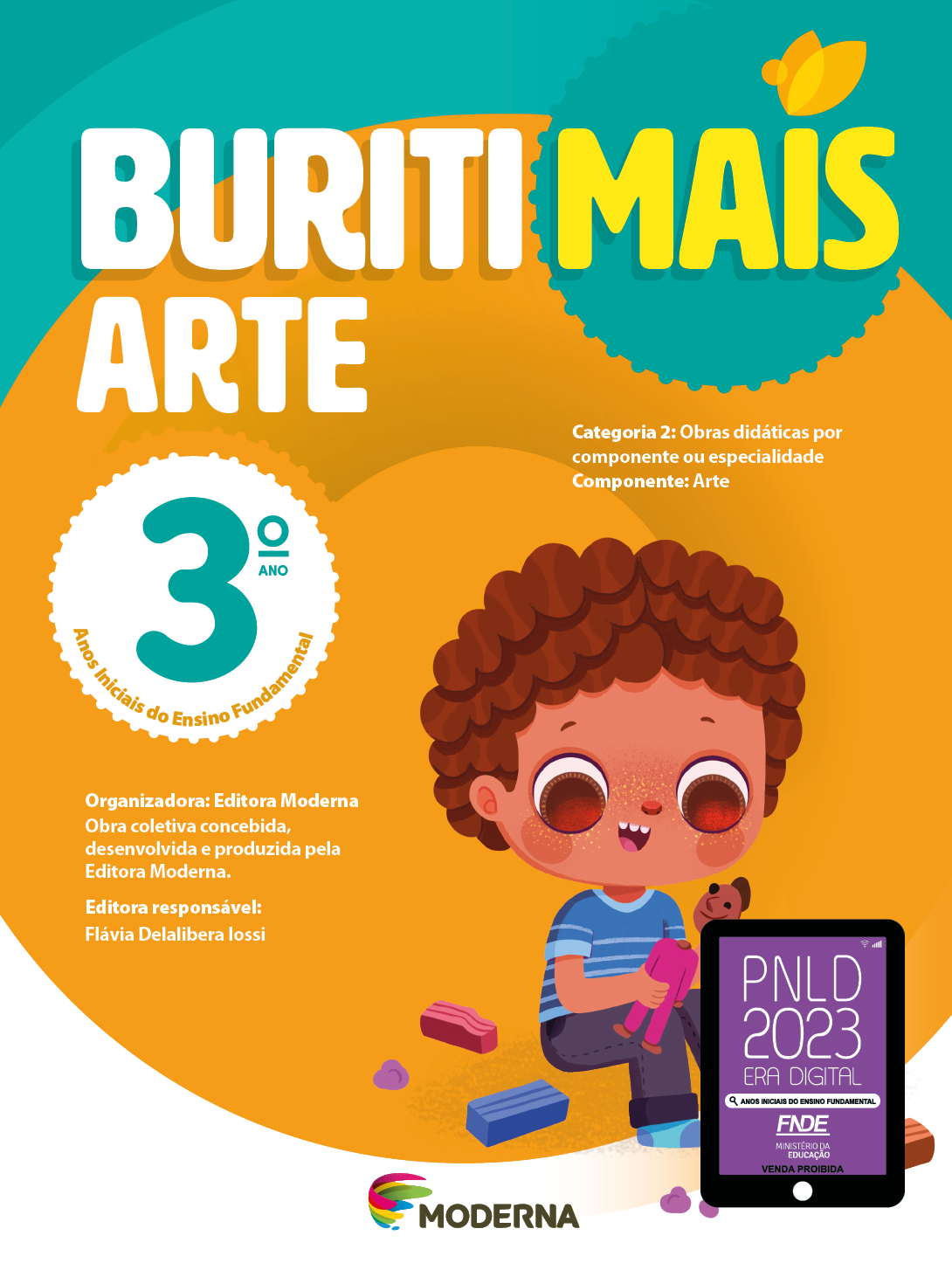 Imagem: Capa. Na parte superior, o título: Buriti Mais – Arte 3º ano. Seguido das informações: Categoria 2: Obras didáticas por componente ou especialidade. Componente: Arte. Anos Iniciais do Ensino Fundamental. Organizadora: Editora Moderna. Obra coletiva concebida, desenvolvida e produzida pela Editora Moderna. Editora responsável: Flávia Delalibera Iossi. Na parte inferior, ao centro, logotipo da editora Moderna, composto por linhas curvadas nas cores: rosa, amarelo, verde e azul, à esquerda. E à direita, o nome da editora. À direita, selo do PNLD 2023 composto pela ilustração de um tablet com as informações: PNLD 2023. ERA DIGITAL. ANOS INICIAIS DO ENSINO FUNDAMENTAL. FNDE. MINISTÉRIO DA EDUCAÇÃO. VENDA PROIBIDA. Ao fundo, ilustração de um menino de cabelo castanho, camiseta listrada azul, calça preta e meias azuis. Ele está sentado no chão, montando um boneco de massinha. Ao seu redor há blocos de massa. Fim da imagem.