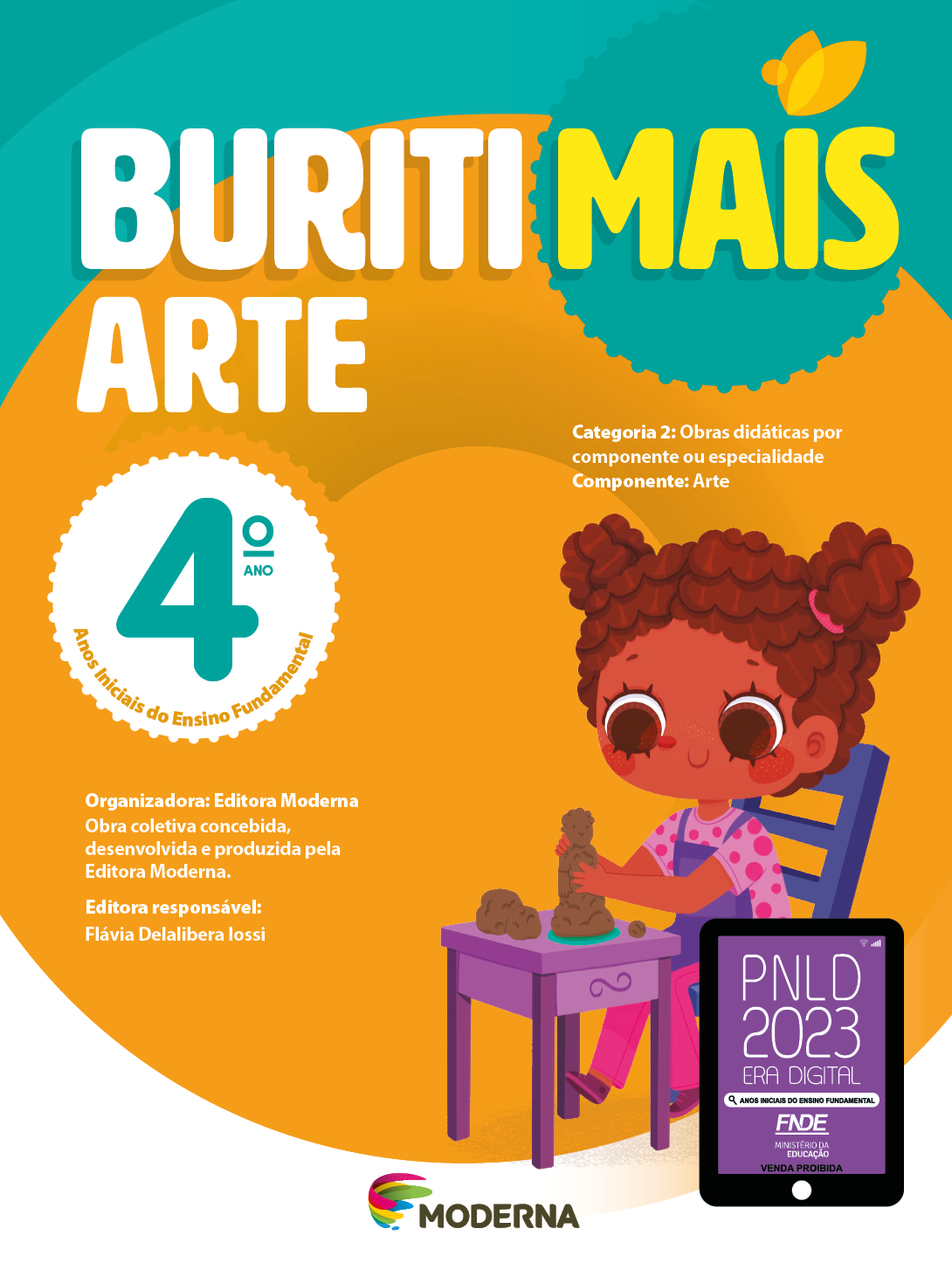 Imagem: Capa. Na parte superior, o título: Buriti Mais – Arte 4º ano. Seguido das informações: Categoria 2: Obras didáticas por componente ou especialidade. Componente: Arte. Anos Iniciais do Ensino Fundamental. Organizadora: Editora Moderna. Obra coletiva concebida, desenvolvida e produzida pela Editora Moderna. Editora responsável: Flávia Delalibera Iossi. Na parte inferior, ao centro, logotipo da editora Moderna, composto por linhas curvadas nas cores: rosa, amarelo, verde e azul, à esquerda. E à direita, o nome da editora. À direita, selo do PNLD 2023 composto pela ilustração de um tablet com as informações: PNLD 2023. ERA DIGITAL. ANOS INICIAIS DO ENSINO FUNDAMENTAL. FNDE. MINISTÉRIO DA EDUCAÇÃO. VENDA PROIBIDA. Ao fundo, ilustração de uma menina de cabelo castanho preso em dois coques. Ela veste camiseta rosa de bolinhas, calça rosa, avental e sapatos roxos. Está sentada em uma cadeira azul, de frente para uma mesa roxa com as duas mãos em volta de um boneco de argila. Fim da imagem.