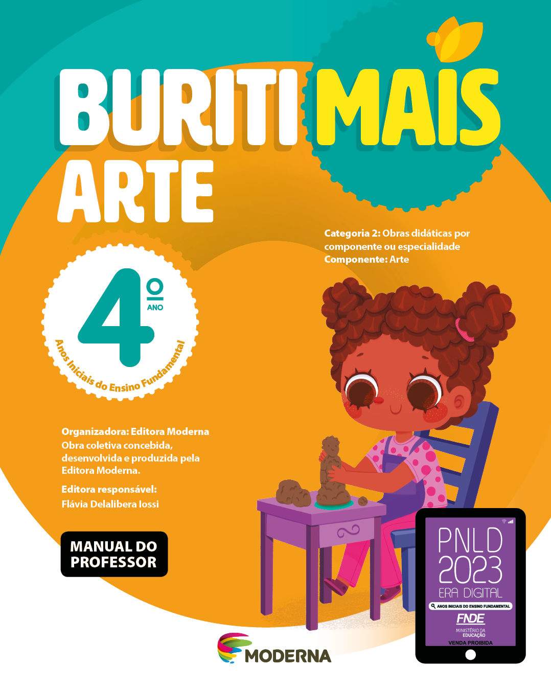 Imagem: Capa. Na parte superior, o título: Buriti Mais – Arte 4º ano. Seguido das informações: Categoria 2: Obras didáticas por componente ou especialidade. Componente: Arte. Anos Iniciais do Ensino Fundamental. Organizadora: Editora Moderna. Obra coletiva concebida, desenvolvida e produzida pela Editora Moderna. Editora responsável: Flávia Delalibera Iossi. MANUAL DO PROFESSOR. Na parte inferior, ao centro, logotipo da editora Moderna, composto por linhas curvadas nas cores: rosa, amarelo, verde e azul, à esquerda. E à direita, o nome da editora. À direita, selo do PNLD 2023 composto pela ilustração de um tablet com as informações: PNLD 2023. ERA DIGITAL. ANOS INICIAIS DO ENSINO FUNDAMENTAL. FNDE. MINISTÉRIO DA EDUCAÇÃO. VENDA PROIBIDA. Ao fundo, ilustração de uma menina de cabelo castanho preso em dois coques. Ela veste camiseta rosa de bolinhas, calça rosa, avental e sapatos roxos. Está sentada em uma cadeira azul, de frente para uma mesa roxa com as duas mãos em volta de um boneco de argila. Fim da imagem.