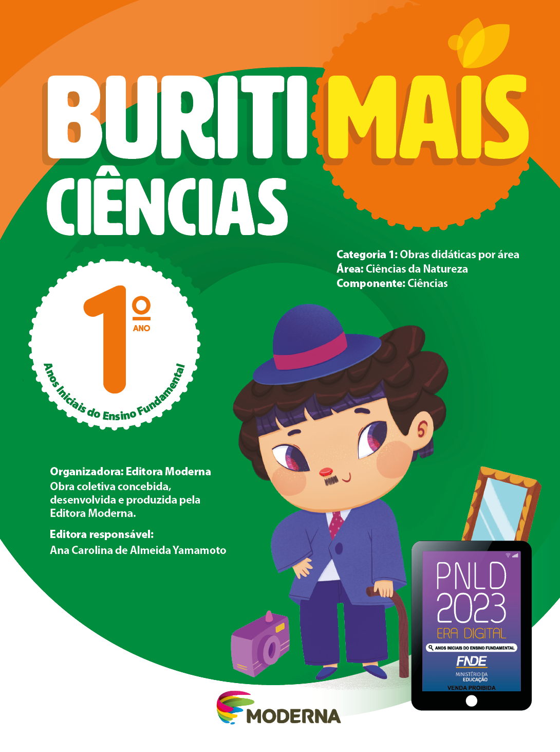 Imagem: Capa. Na parte superior, o título: Buriti Mais – Ciências 1º ano. Seguido das informações: Categoria 1: Obras didáticas por área. Área: Ciências da Natureza. Componente: Ciências. Anos Iniciais do Ensino Fundamental. Organizadora: Editora Moderna. Obra coletiva concebida, desenvolvida e produzida pela Editora Moderna. Editora responsável: Ana Carolina de Almeida Yamamoto. Ao centro, logotipo da editora Moderna, composto por linhas curvadas nas cores: rosa, amarelo, verde e azul, à esquerda. E à direita, o nome da editora. Na parte inferior direita, selo do PNLD 2023 composto pela ilustração de um tablet com as informações: PNLD 2023. ERA DIGITAL. ANOS INICIAIS DO ENSINO FUNDAMENTAL. FNDE. MINISTÉRIO DA EDUCAÇÃO. VENDA PROIBIDA. Ao fundo, um menino de peruca de cabelo castanho e com pequeno bigode, vestindo chapéu, terno e sapatos roxos está sorrindo, com uma mão na cintura e com a outra mão apoiada em uma bangala. À esquerda há uma câmera fotográfica. À direita, um espelho. Fim da imagem.