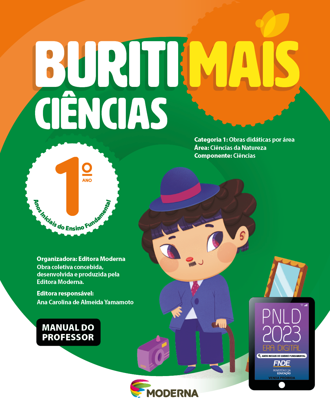 Imagem: Capa. Na parte superior, o título: Buriti Mais – Ciências 1º ano. Seguido das informações: Categoria 1: Obras didáticas por área. Área: Ciências da Natureza. Componente: Ciências. Anos Iniciais do Ensino Fundamental. Organizadora: Editora Moderna. Obra coletiva concebida, desenvolvida e produzida pela Editora Moderna. Editora responsável: Ana Carolina de Almeida Yamamoto. Na parte inferior esquerda, a informação: Manual do professor. Ao centro, logotipo da editora Moderna, composto por linhas curvadas nas cores: rosa, amarelo, verde e azul, à esquerda. E à direita, o nome da editora. Na parte inferior direita, selo do PNLD 2023 composto pela ilustração de um tablet com as informações: PNLD 2023. ERA DIGITAL. ANOS INICIAIS DO ENSINO FUNDAMENTAL. FNDE. MINISTÉRIO DA EDUCAÇÃO. VENDA PROIBIDA. Ao fundo, um menino de peruca de cabelo castanho e com pequeno bigode, vestindo chapéu, terno e sapatos roxos está sorrindo, com uma mão na cintura e com a outra mão apoiada em uma bangala. À esquerda há uma câmera fotográfica. À direita, um espelho. Fim da imagem.