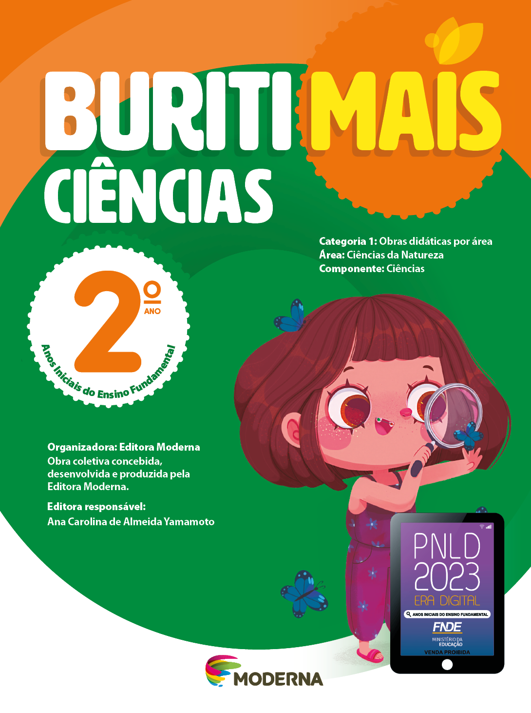 Imagem: Capa. Na parte superior, o título: Buriti Mais – Ciências 2º ano. Seguido das informações: Categoria 1: Obras didáticas por área. Área: Ciências da Natureza. Componente: Ciências. Anos Iniciais do Ensino Fundamental. Organizadora: Editora Moderna. Obra coletiva concebida, desenvolvida e produzida pela Editora Moderna. Editora responsável: Ana Carolina de Almeida Yamamoto. Ao centro, logotipo da editora Moderna, composto por linhas curvadas nas cores: rosa, amarelo, verde e azul, à esquerda. E à direita, o nome da editora. Na parte inferior direita, selo do PNLD 2023 composto pela ilustração de um tablet com as informações: PNLD 2023. ERA DIGITAL. ANOS INICIAIS DO ENSINO FUNDAMENTAL. FNDE. MINISTÉRIO DA EDUCAÇÃO. VENDA PROIBIDA. Ao fundo, ilustração de uma menina de cabelo castanho curto e com franja, vestindo macacão roxo e sandálias rosas. Ela está segurando uma lupa próxima do rosto, observando uma borbolata azul. Ao redor há mais borboletas azuis. Fim da imagem.