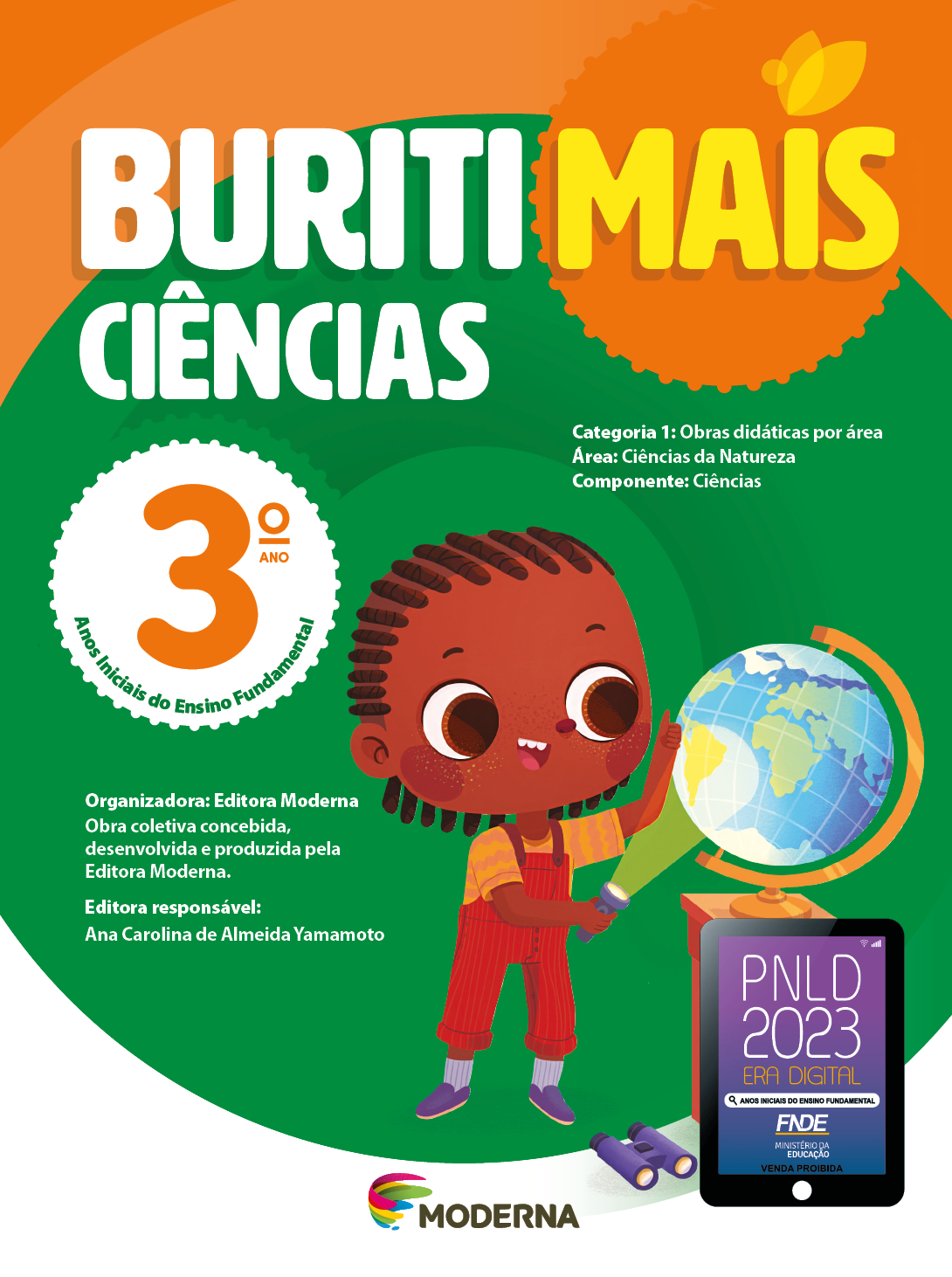 Imagem: Capa. Na parte superior, o título: Buriti Mais – Ciências 3º ano. Seguido das informações: Categoria 1: Obras didáticas por área. Área: Ciências da Natureza. Componente: Ciências. Anos Iniciais do Ensino Fundamental. Organizadora: Editora Moderna. Obra coletiva concebida, desenvolvida e produzida pela Editora Moderna. Editora responsável: Ana Carolina de Almeida Yamamoto. Ao centro, logotipo da editora Moderna, composto por linhas curvadas nas cores: rosa, amarelo, verde e azul, à esquerda. E à direita, o nome da editora. Na parte inferior direita, selo do PNLD 2023 composto pela ilustração de um tablet com as informações: PNLD 2023. ERA DIGITAL. ANOS INICIAIS DO ENSINO FUNDAMENTAL. FNDE. MINISTÉRIO DA EDUCAÇÃO. VENDA PROIBIDA. Ao fundo, ilustração de uma menina com tranças, vestindo camiseta amarela, macacão vermelho e sapatos roxos. Ela está segurando uma lanterna acesa, na direção de um globo terrestre que está em cima de uma mesa. No chão há um binóculo. Fim da imagem.