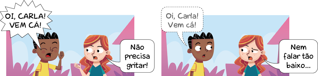 Imagem: Ilustração. Composta por dois quadrinhos, apresenta como personagens : um menino negro de cabelos pretos, usando camiseta de cor amarela e uma menina ruiva, de cabelos longos, com camiseta de cor verde-escuro. Ao fundo, silhueta de local com vegetação rasteira e vista parcial de casas em rosa.  Q1 – O menino de olhos fechados, com a mão direita para o alto, diz : OI, CARLA! VEM CÁ!  A menina ruiva de frente para o menino, com a mão esquerda para frente fala para ele: NÃO PRECISA GRITAR!  Q2 – O menino negro, com os olhos bem abertos para à direita, falando : OI, CARLA! VEM CÁ! A menina olha para à esquerda, com o olho da direita para baixo, responde : NEM FALAR TÃO BAIXO...  Fim da imagem.