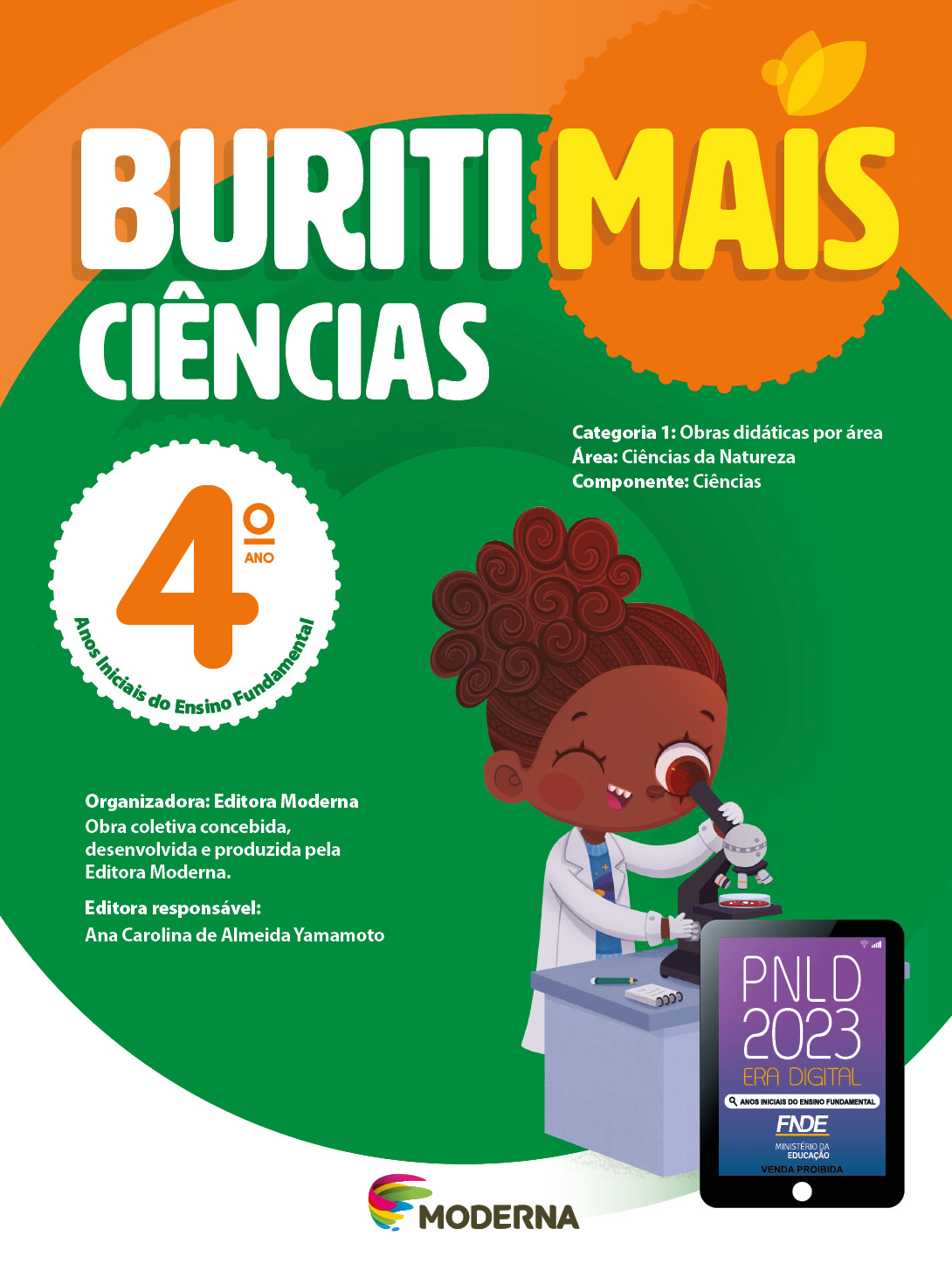 Imagem: Capa. Na parte superior, o título: Buriti Mais – Ciências 4º ano. Seguido das informações: Categoria 1: Obras didáticas por área. Área: Ciências da Natureza. Componente: Ciências. Anos Iniciais do Ensino Fundamental. Organizadora: Editora Moderna. Obra coletiva concebida, desenvolvida e produzida pela Editora Moderna. Editora responsável: Ana Carolina de Almeida Yamamoto. Ao centro, logotipo da editora Moderna, composto por linhas curvadas nas cores: rosa, amarelo, verde e azul, à esquerda. E à direita, o nome da editora. Na parte inferior direita, selo do PNLD 2023 composto pela ilustração de um tablet com as informações: PNLD 2023. ERA DIGITAL. ANOS INICIAIS DO ENSINO FUNDAMENTAL. FNDE. MINISTÉRIO DA EDUCAÇÃO. VENDA PROIBIDA. Ao fundo, ilustração de uma menina de cabelo castanho preso em um rabo de cavalo, vestindo camiseta azul, avental e luvas brancas. Ela está com o olho próximo de um telescópio que está em cima de uma mesa onde há um lápis e um bloco de notas. Fim da imagem.