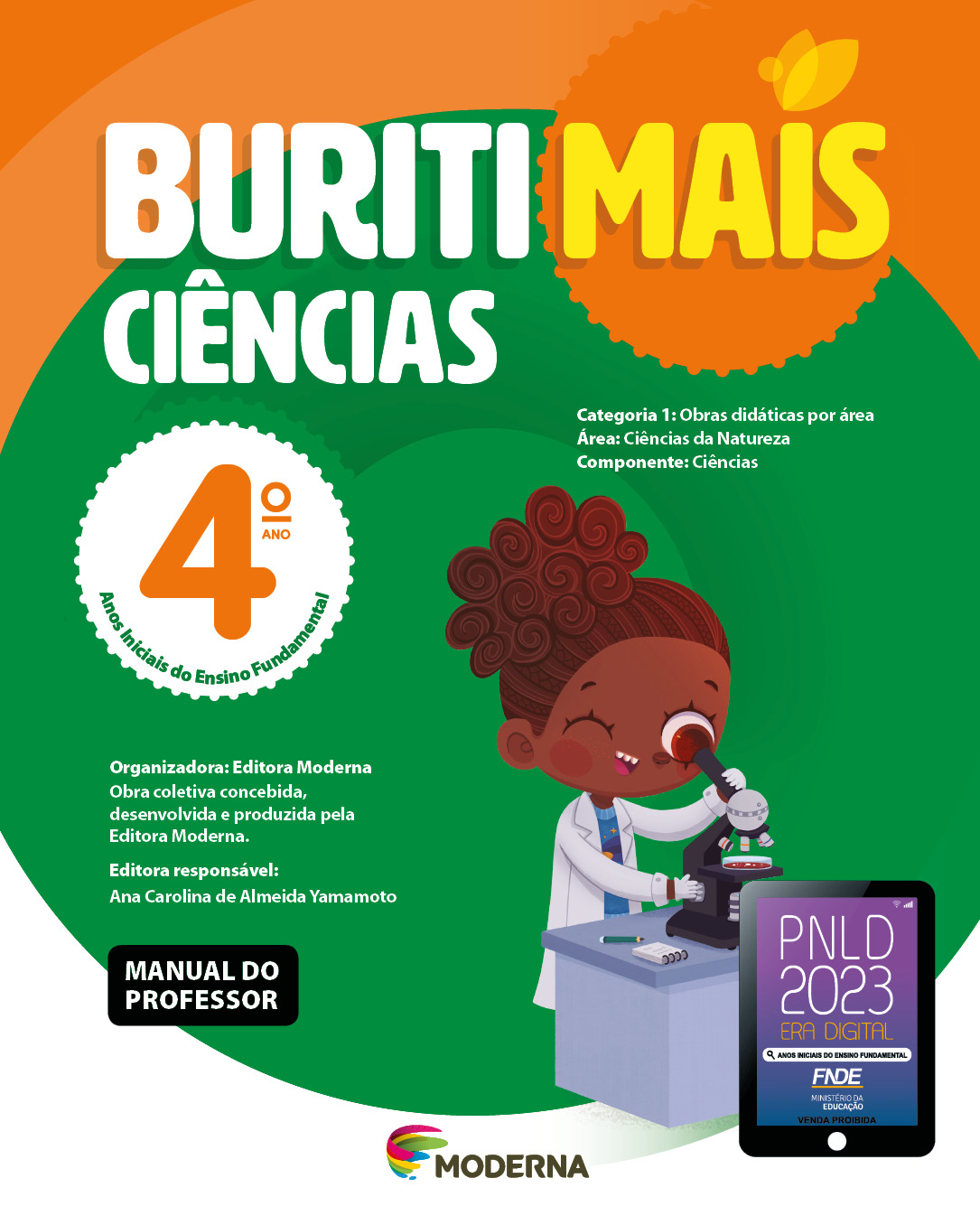 Imagem: Capa. Na parte superior, o título: Buriti Mais – Ciências 4º ano. Seguido das informações: Categoria 1: Obras didáticas por área. Área: Ciências da Natureza. Componente: Ciências. Anos Iniciais do Ensino Fundamental. Organizadora: Editora Moderna. Obra coletiva concebida, desenvolvida e produzida pela Editora Moderna. Editora responsável: Ana Carolina de Almeida Yamamoto. Na parte inferior esquerda, a informação: Manual do professor. Ao centro, logotipo da editora Moderna, composto por linhas curvadas nas cores: rosa, amarelo, verde e azul, à esquerda. E à direita, o nome da editora. Na parte inferior direita, selo do PNLD 2023 composto pela ilustração de um tablet com as informações: PNLD 2023. ERA DIGITAL. ANOS INICIAIS DO ENSINO FUNDAMENTAL. FNDE. MINISTÉRIO DA EDUCAÇÃO. VENDA PROIBIDA. Ao fundo, ilustração de uma menina de cabelo castanho preso em um rabo de cavalo, vestindo camiseta azul, avental e luvas brancas. Ela está com o olho próximo de um telescópio que está em cima de uma mesa onde há um lápis e um bloco de notas. Fim da imagem.