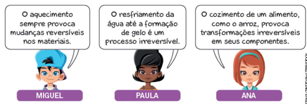 Imagem: Ilustração. Busto de menino de pele clara, com cabelos pretos com boné para trás em azul-claro, olhos da mesma cor, com roupa branca e blusa por cima em lilás.  Texto: O aquecimento sempre provoca mudanças reversíveis nos materiais. Ilustração. Busto de menina de pele negra, com cabelos pretos curtos, com blusa de cor amarela e alça fina em azul.  Texto : O resfriamento da água até a formação de gelo é um processo irreversível. Ilustração. Busto de menina ruiva, com cabelos para à direita, com franja e faixa sobre o cabelo em azul-claro e blusa da mesma cor. Texto: O cozimento de um alimento, como o arroz, provoca transformações irreversíveis em seus componentes.  Fim da imagem.