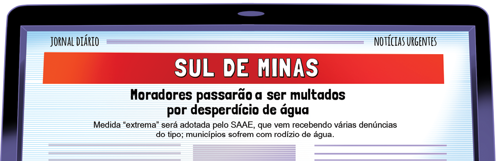 Imagem: Ilustração. Parte superior de tela de computador de cor preta. Na tela, fundo branco e texto:  Jornal diário – Notícias urgentes: Sul de Minas Moradores passarão a ser multados por desperdício de água Medida “extrema” será adotada pelo SAAE, que vem recebendo várias denúncias do tipo: municípios sofrem com rodízio de água.   Fim da imagem.