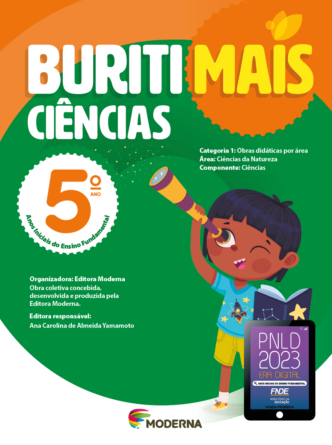 Imagem: Capa. Na parte superior, o título: Buriti Mais – Ciências 5º ano. Seguido das informações: Categoria 1: Obras didáticas por área. Área: Ciências da Natureza. Componente: Ciências. Anos Iniciais do Ensino Fundamental. Organizadora: Editora Moderna. Obra coletiva concebida, desenvolvida e produzida pela Editora Moderna. Editora responsável: Ana Carolina de Almeida Yamamoto. Ao centro, logotipo da editora Moderna, composto por linhas curvadas nas cores: rosa, amarelo, verde e azul, à esquerda. E à direita, o nome da editora. Na parte inferior direita, selo do PNLD 2023 composto pela ilustração de um tablet com as informações: PNLD 2023. ERA DIGITAL. ANOS INICIAIS DO ENSINO FUNDAMENTAL. FNDE. MINISTÉRIO DA EDUCAÇÃO. VENDA PROIBIDA. Ao fundo, ilustração de um menino de cabelo preto e curto, vestindo camiseta azul com desenho de um fogute, shorts e tênis amarelo. Ele está segurando um livro aberto com desenho de estrela na capa em uma das mãos, na outra, ele segura uma luneta próxima do olho. Fim da imagem.