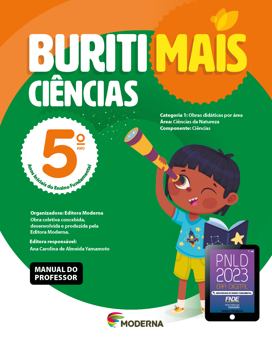 Imagem: Capa. Na parte superior, o título: Buriti Mais – Ciências 5º ano. Seguido das informações: Categoria 1: Obras didáticas por área. Área: Ciências da Natureza. Componente: Ciências. Anos Iniciais do Ensino Fundamental. Organizadora: Editora Moderna. Obra coletiva concebida, desenvolvida e produzida pela Editora Moderna. Editora responsável: Ana Carolina de Almeida Yamamoto. Na parte inferior esquerda, a informação: Manual do professor. Ao centro, logotipo da editora Moderna, composto por linhas curvadas nas cores: rosa, amarelo, verde e azul, à esquerda. E à direita, o nome da editora. Na parte inferior direita, selo do PNLD 2023 composto pela ilustração de um tablet com as informações: PNLD 2023. ERA DIGITAL. ANOS INICIAIS DO ENSINO FUNDAMENTAL. FNDE. MINISTÉRIO DA EDUCAÇÃO. VENDA PROIBIDA. Ao fundo, ilustração de um menino de cabelo preto e curto, vestindo camiseta azul com desenho de um fogute, shorts e tênis amarelo. Ele está segurando um livro aberto com desenho de estrela na capa em uma das mãos, na outra, ele segura uma luneta próxima do olho. Fim da imagem.