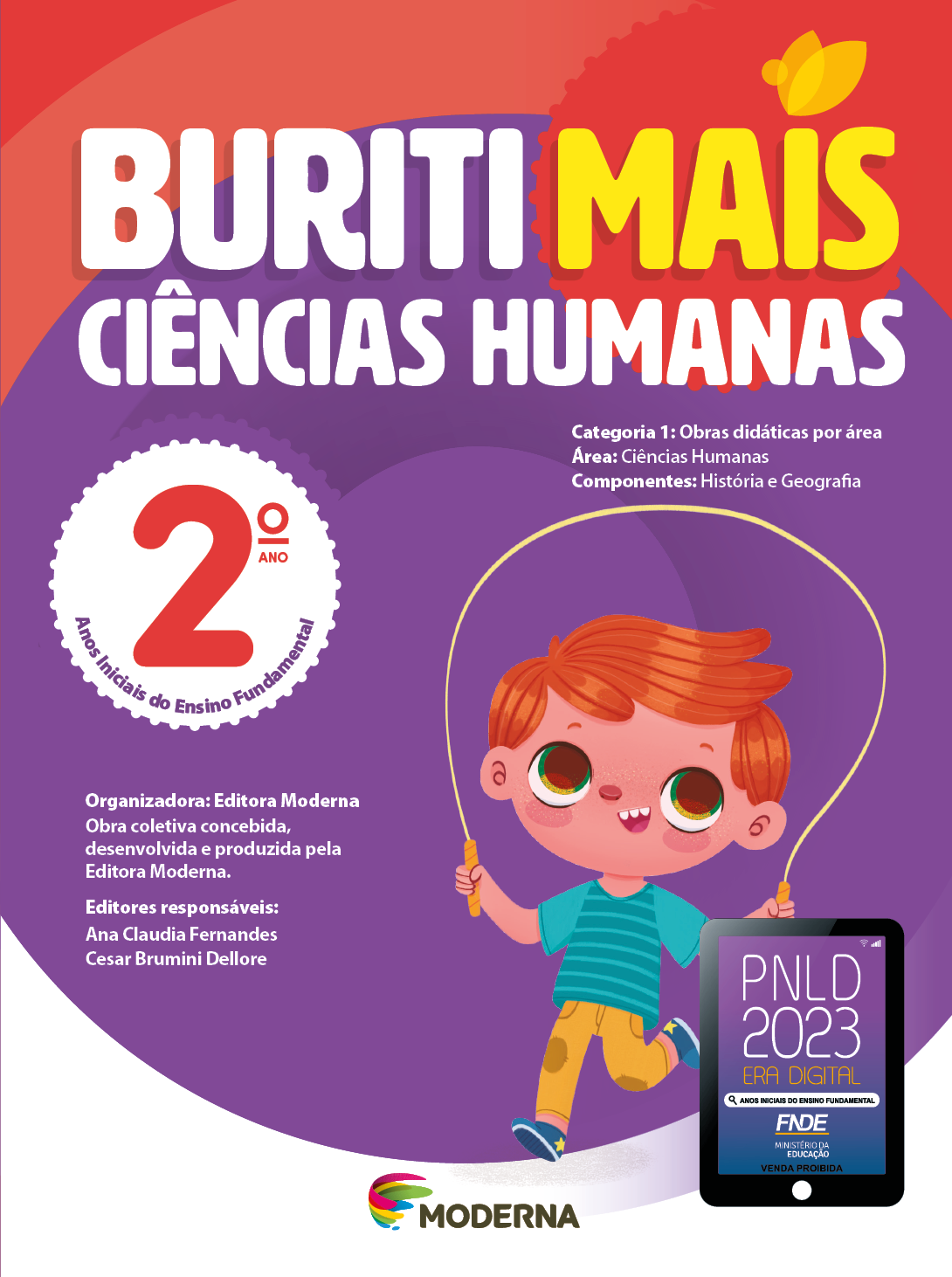 Imagem: Capa. Na parte superior, o título: Buriti Mais – Ciências Humanas 2º ano. Seguido das informações: Categoria 1: Obras didáticas por área. Área: Ciências Humanas. Componentes: História e Geografia. Anos Iniciais do Ensino Fundamental. Organizadora: Editora Moderna. Obra coletiva concebida, desenvolvida e produzida pela Editora Moderna. Editores responsáveis: Ana Claudia Fernandes; Cesar Brumini Dellore. Na parte inferior, ao centro, logotipo da editora Moderna, composto por linhas curvadas nas cores: rosa, amarelo, verde e azul, à esquerda. E à direita, o nome da editora. À direita, selo do PNLD 2023 composto pela ilustração de um tablet com as informações: PNLD 2023. ERA DIGITAL. ANOS INICIAIS DO ENSINO FUNDAMENTAL. FNDE. MINISTÉRIO DA EDUCAÇÃO. VENDA PROIBIDA. Ao fundo, ilustração de um menino de cabelo ruivo vestindo camiseta verde, calça amarela e tênis azul. Ele está sorrindo e pulando corda. Fim da imagem.