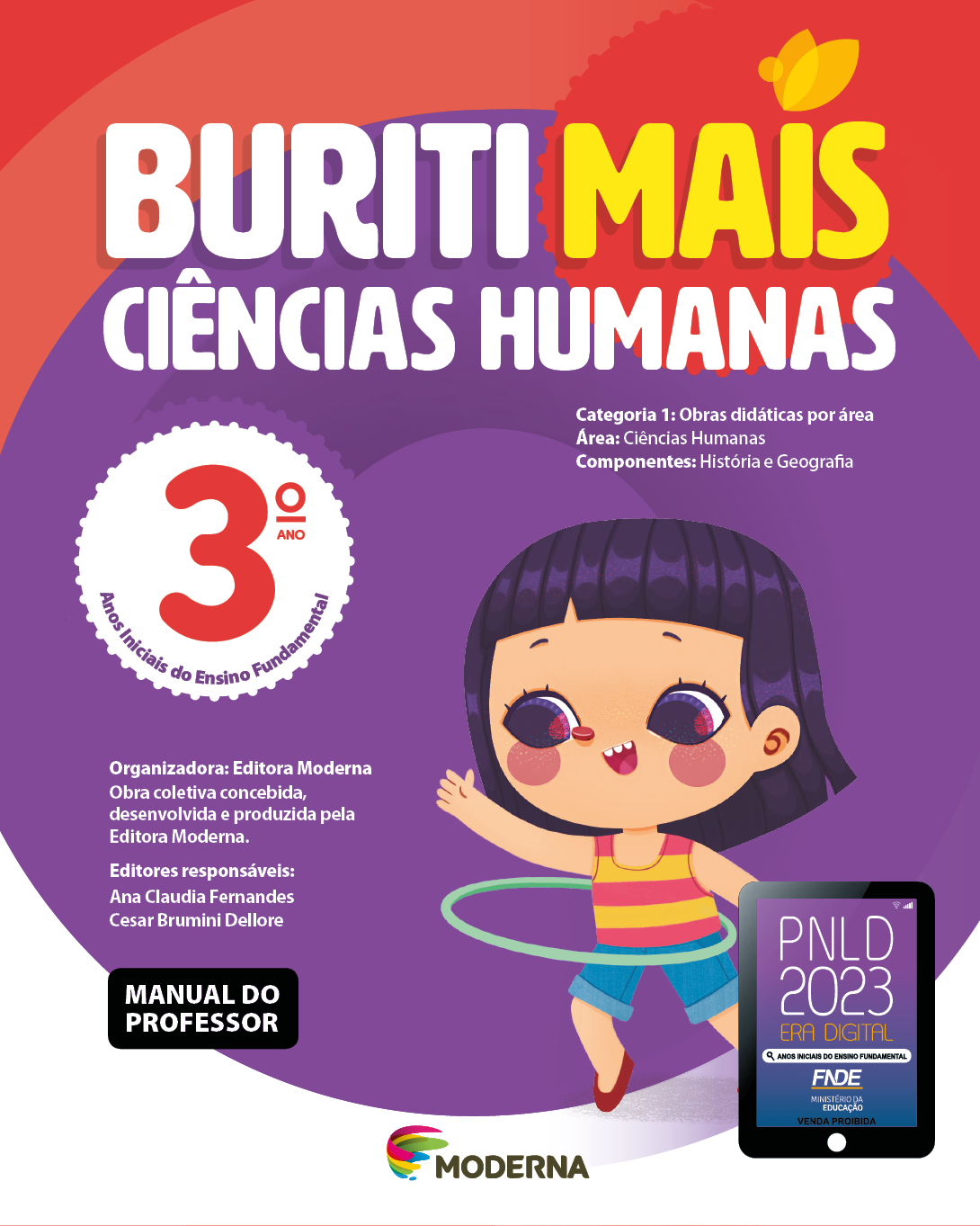 Imagem: Capa. Na parte superior, o título: Buriti Mais – Ciências Humanas 3º ano. Seguido das informações: Categoria 1: Obras didáticas por área. Área: Ciências Humanas. Componentes: História e Geografia. Anos Iniciais do Ensino Fundamental. Organizadora: Editora Moderna. Obra coletiva concebida, desenvolvida e produzida pela Editora Moderna. Editores responsáveis: Ana Claudia Fernandes; Cesar Brumini Dellore. MANUAL DO PROFESSOR. Na parte inferior, ao centro, logotipo da editora Moderna, composto por linhas curvadas nas cores: rosa, amarelo, verde e azul, à esquerda. E à direita, o nome da editora. À direita, selo do PNLD 2023 composto pela ilustração de um tablet com as informações: PNLD 2023. ERA DIGITAL. ANOS INICIAIS DO ENSINO FUNDAMENTAL. FNDE. MINISTÉRIO DA EDUCAÇÃO. VENDA PROIBIDA. Ao fundo, ilustração de uma menina de cabelo preto com franja, vestindo blusa regata amarela e rosa, shorts jeans e sapatos vermelhos. Ela está sorrindo e com um bambolê na cintura. Fim da imagem.