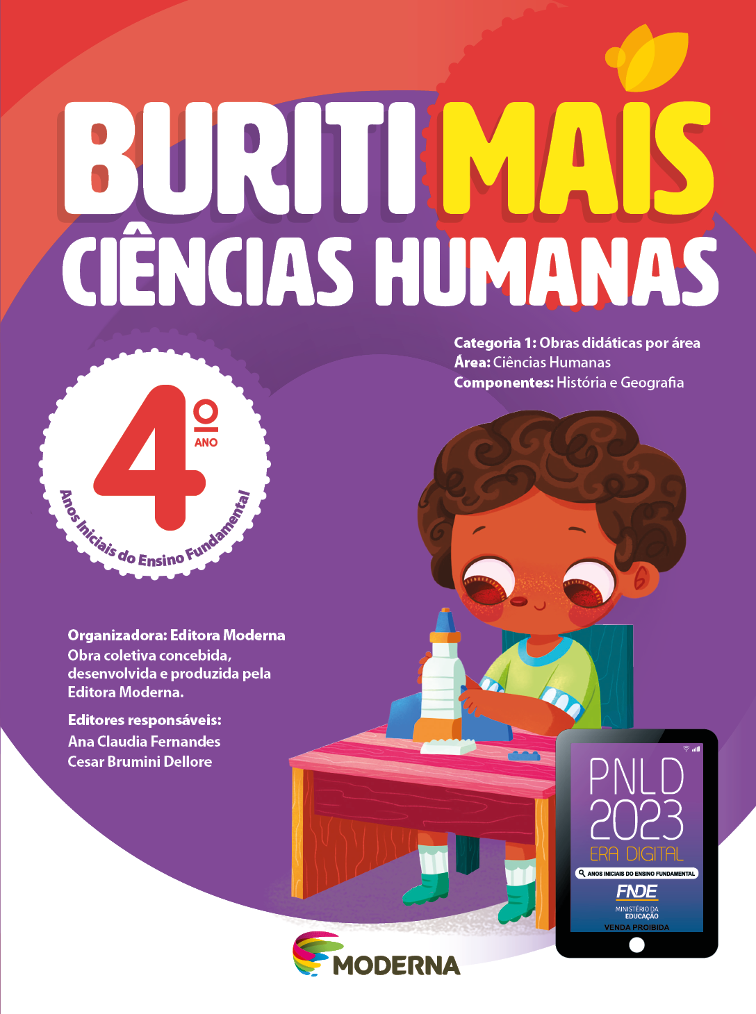 Imagem: Capa. Na parte superior, o título: Buriti Mais – Ciências Humanas 4º ano. Seguido das informações: Categoria 1: Obras didáticas por área. Área: Ciências Humanas. Componentes: História e Geografia. Anos Iniciais do Ensino Fundamental. Organizadora: Editora Moderna. Obra coletiva concebida, desenvolvida e produzida pela Editora Moderna. Editores responsáveis: Ana Claudia Fernandes; Cesar Brumini Dellore. Na parte inferior, ao centro, logotipo da editora Moderna, composto por linhas curvadas nas cores: rosa, amarelo, verde e azul, à esquerda. E à direita, o nome da editora. À direita, selo do PNLD 2023 composto pela ilustração de um tablet com as informações: PNLD 2023. ERA DIGITAL. ANOS INICIAIS DO ENSINO FUNDAMENTAL. FNDE. MINISTÉRIO DA EDUCAÇÃO. VENDA PROIBIDA. Ao fundo, ilustração de um menino de cabelo castanho curto e camiseta verde. Ele está sentado de frente para uma mesa, segurando um foguete de brinquedo. Fim da imagem.