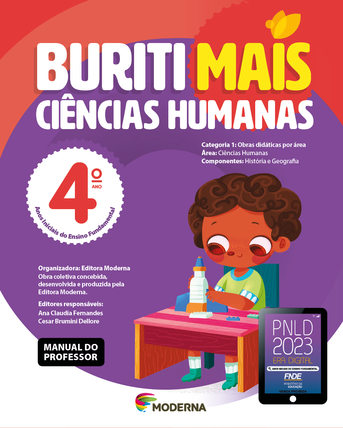 Imagem: Capa. Na parte superior, o título: Buriti Mais – Ciências Humanas 4º ano. Seguido das informações: Categoria 1: Obras didáticas por área. Área: Ciências Humanas. Componentes: História e Geografia. Anos Iniciais do Ensino Fundamental. Organizadora: Editora Moderna. Obra coletiva concebida, desenvolvida e produzida pela Editora Moderna. Editores responsáveis: Ana Claudia Fernandes; Cesar Brumini Dellore. MANUAL DO PROFESSOR. Na parte inferior, ao centro, logotipo da editora Moderna, composto por linhas curvadas nas cores: rosa, amarelo, verde e azul, à esquerda. E à direita, o nome da editora. À direita, selo do PNLD 2023 composto pela ilustração de um tablet com as informações: PNLD 2023. ERA DIGITAL. ANOS INICIAIS DO ENSINO FUNDAMENTAL. FNDE. MINISTÉRIO DA EDUCAÇÃO. VENDA PROIBIDA. Ao fundo, ilustração de um menino de cabelo castanho curto e camiseta verde. Ele está sentado de frente para uma mesa, segurando um foguete de brinquedo. Fim da imagem.