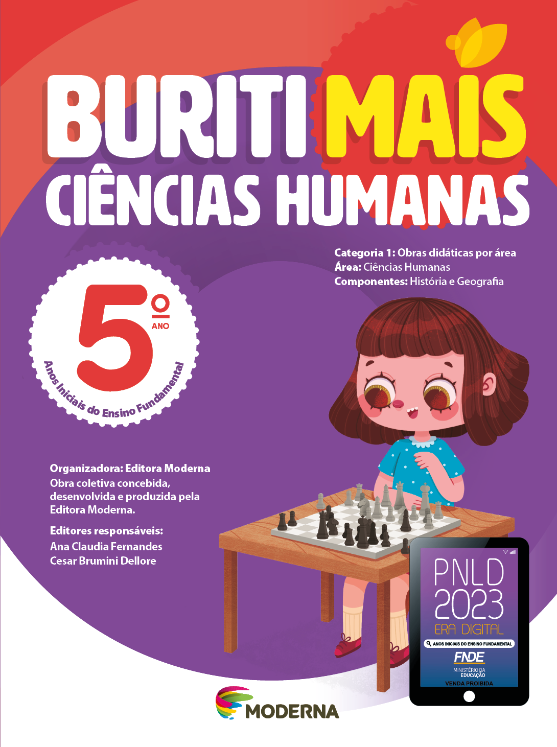 Imagem: Capa. Na parte superior, o título: Buriti Mais – Ciências Humanas 5º ano. Seguido das informações: Categoria 1: Obras didáticas por área. Área: Ciências Humanas. Componentes: História e Geografia. Anos Iniciais do Ensino Fundamental. Organizadora: Editora Moderna. Obra coletiva concebida, desenvolvida e produzida pela Editora Moderna. Editores responsáveis: Ana Claudia Fernandes; Cesar Brumini Dellore. Na parte inferior, ao centro, logotipo da editora Moderna, composto por linhas curvadas nas cores: rosa, amarelo, verde e azul, à esquerda. E à direita, o nome da editora. À direita, selo do PNLD 2023 composto pela ilustração de um tablet com as informações: PNLD 2023. ERA DIGITAL. ANOS INICIAIS DO ENSINO FUNDAMENTAL. FNDE. MINISTÉRIO DA EDUCAÇÃO. VENDA PROIBIDA. Ao fundo, ilustração de uma menina de cabelo castanho com franja, camiseta verde, shorts e tênis rosa. Ela está sentada em um banquinho, de frente para uma mesa onde há uma tabuleiro e peças de xadrez. Fim da imagem.