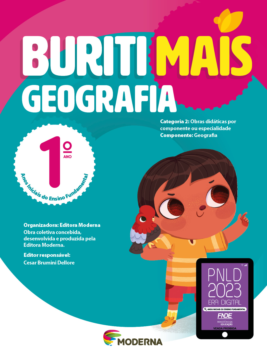 Imagem: Capa. Na parte superior, o título: Buriti Mais – Geografia 1º ano. Seguido das informações: Categoria 2: Obras didáticas por componente ou especialidade. Componente: Geografia. Anos Iniciais do Ensino Fundamental. Organizadora: Editora Moderna. Obra coletiva concebida, desenvolvida e produzida pela Editora Moderna. Editor responsável: Cesar Brumini Dellore. Na parte inferior, ao centro, logotipo da editora Moderna, composto por linhas curvadas nas cores: rosa, amarelo, verde e azul, à esquerda. E à direita, o nome da editora. À direita, selo do PNLD 2023 composto pela ilustração de um tablet com as informações: PNLD 2023. ERA DIGITAL. ANOS INICIAIS DO ENSINO FUNDAMENTAL. FNDE. MINISTÉRIO DA EDUCAÇÃO. VENDA PROIBIDA. Ao fundo, ilustração de um menino com cabelo castanho e curto, olhos grandes e castanhos, camiseta e tênis amarelo e bermuda vermelha. Ele está sorrindo e apontado para cima com o indicador esquerdo. No seu ombro direito há um pássaro vermelho, azul e preto pousado. Fim da imagem.