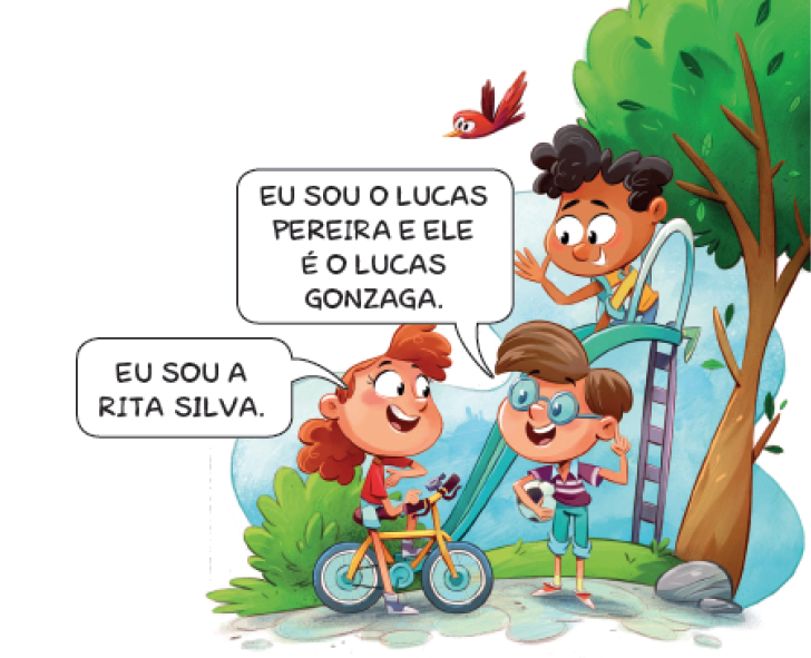 Imagem: Ilustração. Uma menina com cabelo castanho e ondulado, camiseta vermelha, bermuda e tênis azul está sentada em uma bicicleta amarela. Ela aponta para o peito, sorri e diz: EU SOU A RITA SILVA. Na frente dela, um menino com cabelo castanho, óculos, camiseta roxa, calça verde e tênis está segurando uma bola de futebol com a mão direita e com o dedo indicador esquerdo para cima. Ele responde: EU SOU O LUCAS PEREIRA E ELE É O LUCAS GONZAGA. Atrás dele, um menino com cabelo preto, camiseta amarela, calça azul e tênis verde está no topo de um escorregador, sorrindo e acenado. Ao fundo, plantas, árvores e um pássaro voando. Fim da imagem.