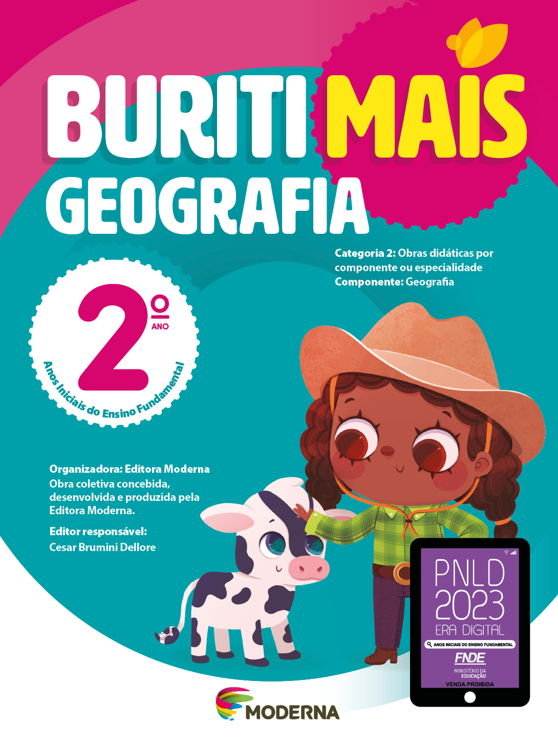 Imagem: Capa. Na parte superior, o título: Buriti Mais – Geografia 2º ano. Seguido das informações: Categoria 2: Obras didáticas por componente ou especialidade. Componente: Geografia. Anos Iniciais do Ensino Fundamental. Organizadora: Editora Moderna. Obra coletiva concebida, desenvolvida e produzida pela Editora Moderna. Editor responsável: Cesar Brumini Dellore. Na parte inferior, ao centro, logotipo da editora Moderna, composto por linhas curvadas nas cores: rosa, amarelo, verde e azul, à esquerda. E à direita, o nome da editora. À direita, selo do PNLD 2023 composto pela ilustração de um tablet com as informações: PNLD 2023. ERA DIGITAL. ANOS INICIAIS DO ENSINO FUNDAMENTAL. FNDE. MINISTÉRIO DA EDUCAÇÃO. VENDA PROIBIDA. Ao fundo, ilustração de uma menina com cabelo encaracolado e castanho, chapéu, camisa xadrez verde, calça escura e botas. Ela está sorrindo com a mão esquerda na cintura e a direita sobre a cabeça de um bezerro malhado. Fim da imagem.