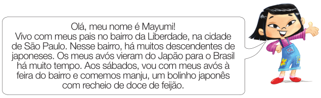 Imagem: Ilustração. Mayumi, menina oriental com cabelo preto e curto, camiseta de manga comprida rosa, macacão azul e sapatos vermelhos está sorrindo com a mão direita na cintura e a esquerda virada para cima. Ela fala: Olá, meu nome é Mayumi! Vivo com meus pais no bairro da Liberdade, na cidade de São Paulo. Nesse bairro, há muitos descendentes de japoneses. Os meus avós vieram do Japão para o Brasil há muito tempo. Aos sábados, vou com meus avós à feira do bairro e comemos manju, um bolinho japonês com recheio de doce de feijão. Fim da imagem.