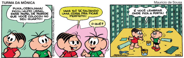 Imagem: História em quadrinhos composta por três quadros. Apresenta Mônica, menina com dentes superiores salientes e vestido vermelho. E Cebolinha, menino com cinco fios de cabelo, camiseta verde, bermuda preta e sapatos marrons. As falas estão dentro de balões. Quadro 1: Mônica olha para o lado com as mãos na cintura e fala: PUXA, CEBOLINHA! FICOU MUITO LEGAL ESSE PAPEL DE PAREDE QUE VOCÊ COLOCOU NO SEU QUARTO! Atrás dela, Cebolinha olha para o lado com as mãos na cintura e sorrindo.  Quadro 2: Mônica olha para o amigo e fala: MAS SÓ TÁ FALTANDO UMA COISA PRA FICAR PERFEITO! Cebolinha vira a mão direita para cima e pergunta: O QUÊ?  Quadro 3: Mônica com os braços abertos e as sobrancelhas franzidas responde: É VOCÊ LEMBRAR ONDE FICA A PORTA! Na frente dela, Cebolinha sorri com a mão na frente da boca. Em volta deles há paredes verdes e no chão há baldes e papéis espalhados.  Fim da imagem.