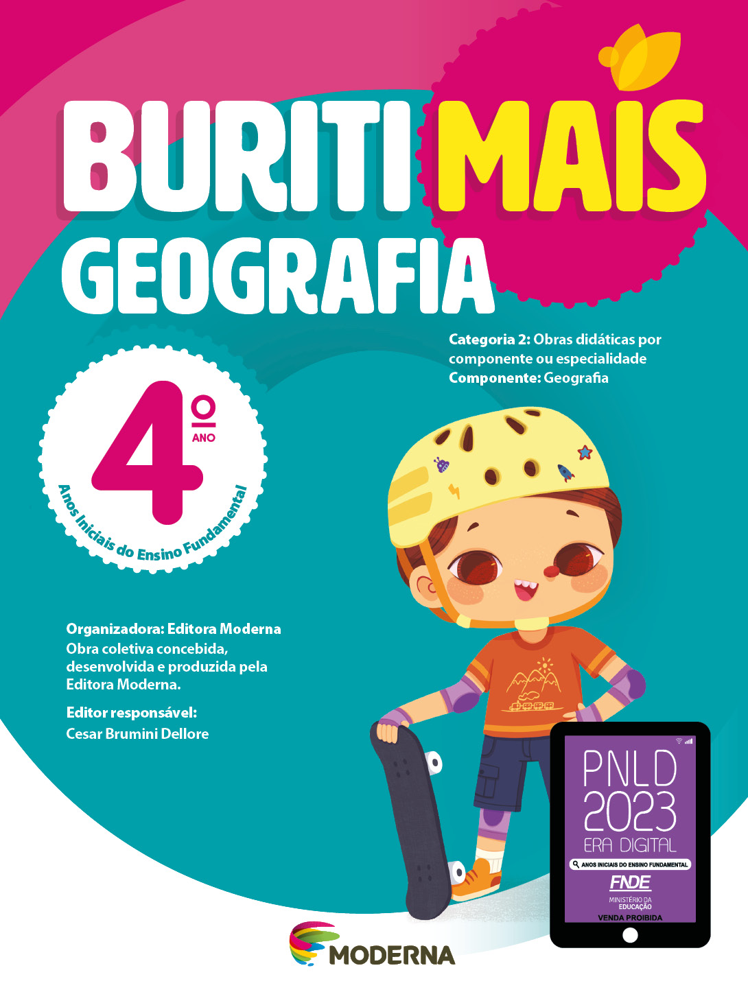 Imagem: Capa. Na parte superior, o título: Buriti Mais – Geografia 4º ano. Seguido das informações: Categoria 2: Obras didáticas por componente ou especialidade. Componente: Geografia. Anos Iniciais do Ensino Fundamental. Organizadora: Editora Moderna. Obra coletiva concebida, desenvolvida e produzida pela Editora Moderna. Editor responsável: Cesar Brumini Dellore. Na parte inferior, ao centro, logotipo da editora Moderna, composto por linhas curvadas nas cores: rosa, amarelo, verde e azul, à esquerda. E à direita, o nome da editora. À direita, selo do PNLD 2023 composto pela ilustração de um tablet com as informações: PNLD 2023. ERA DIGITAL. ANOS INICIAIS DO ENSINO FUNDAMENTAL. FNDE. MINISTÉRIO DA EDUCAÇÃO. VENDA PROIBIDA. Ao fundo, ilustração de um menino com capacete amarelo, camiseta e tênis laranja, bermuda azul, cotoveleiras, joelheiras e luvas roxas. Ele está com a mão esquerda na cintura e com a mão direita, ele segura um skate preto.  Fim da imagem.