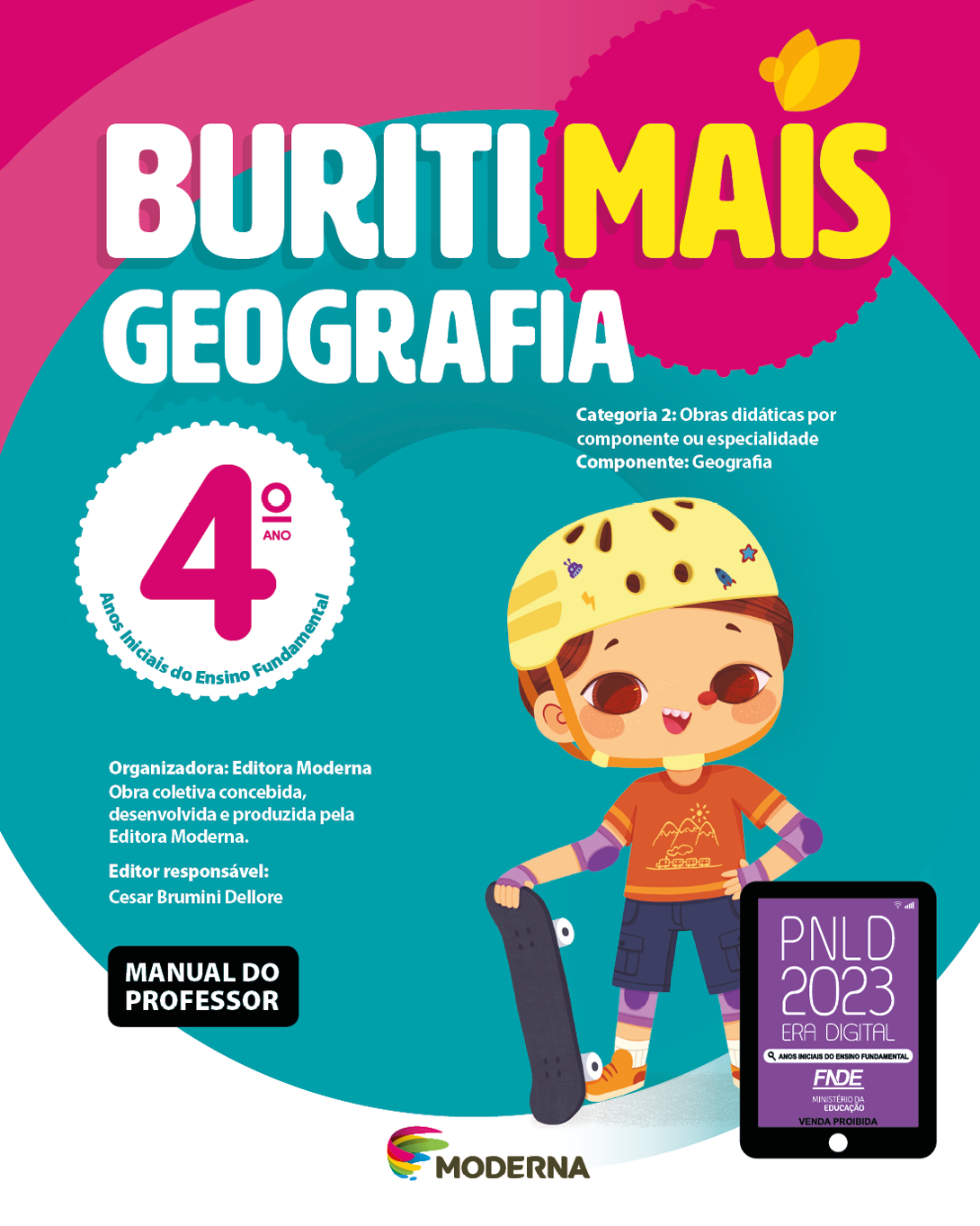 Imagem: Capa. Na parte superior, o título: Buriti Mais – Geografia 4º ano. Seguido das informações: Categoria 2: Obras didáticas por componente ou especialidade. Componente: Geografia. Anos Iniciais do Ensino Fundamental. Organizadora: Editora Moderna. Obra coletiva concebida, desenvolvida e produzida pela Editora Moderna. Editor responsável: Cesar Brumini Dellore. MANUAL DO PROFESSOR. Na parte inferior, ao centro, logotipo da editora Moderna, composto por linhas curvadas nas cores: rosa, amarelo, verde e azul, à esquerda. E à direita, o nome da editora. À direita, selo do PNLD 2023 composto pela ilustração de um tablet com as informações: PNLD 2023. ERA DIGITAL. ANOS INICIAIS DO ENSINO FUNDAMENTAL. FNDE. MINISTÉRIO DA EDUCAÇÃO. VENDA PROIBIDA. Ao fundo, ilustração de um menino com capacete amarelo, camiseta e tênis laranja, bermuda azul, cotoveleiras, joelheiras e luvas roxas. Ele está com a mão esquerda na cintura e com a mão direita, ele segura um skate preto.  Fim da imagem.