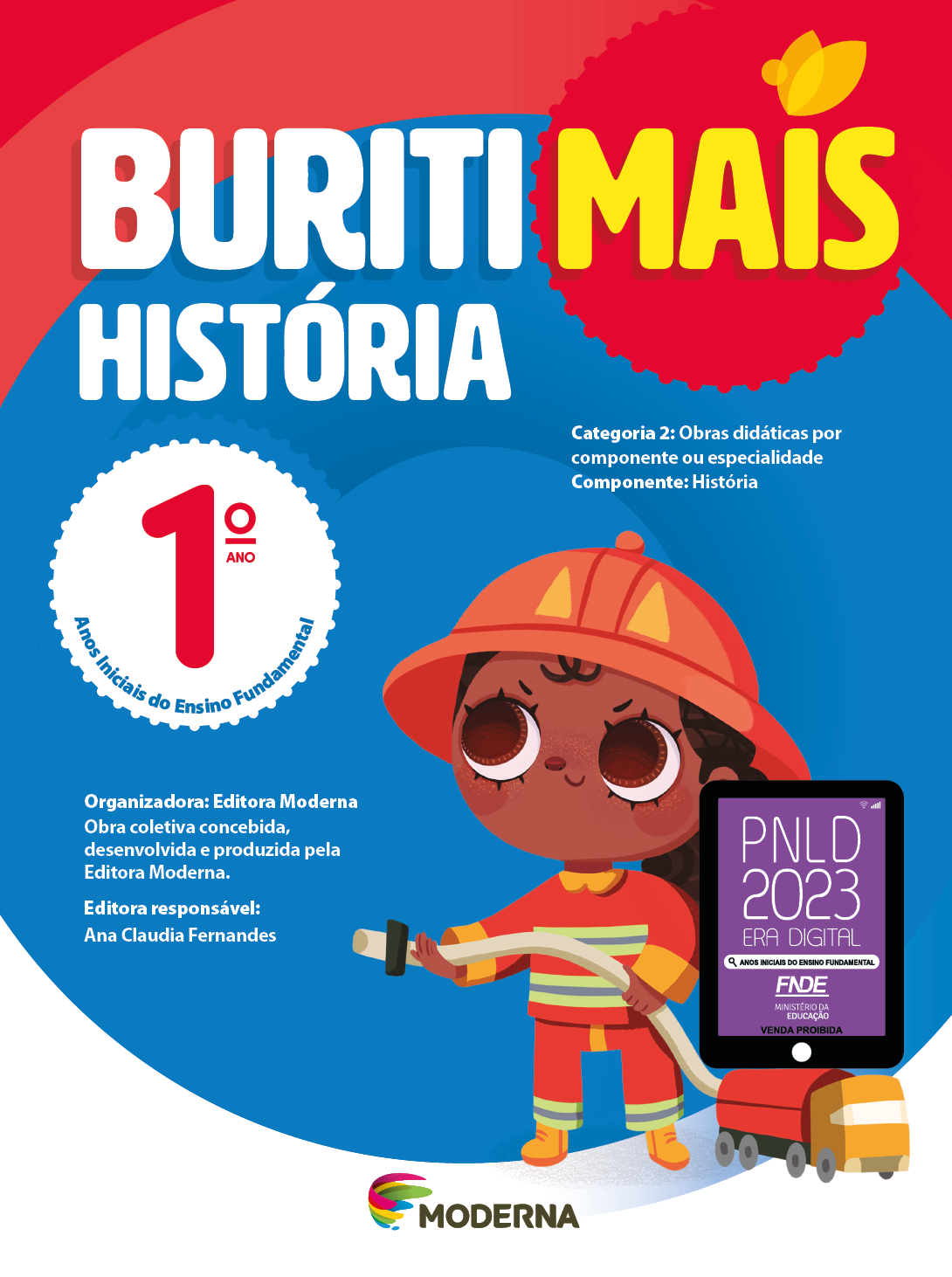 Imagem: Capa. Na parte superior, o título: Buriti Mais – História 1º ano. Seguido das informações: Categoria 2: Obras didáticas por componente ou especialidade. Componente: História. Anos Iniciais do Ensino Fundamental. Organizadora: Editora Moderna. Obra coletiva concebida, desenvolvida e produzida pela Editora Moderna. Editora responsável: Ana Claudia Fernandes. Na parte inferior, ao centro, logotipo da editora Moderna, composto por linhas curvadas nas cores: rosa, amarelo, verde e azul, à esquerda. E à direita, o nome da editora. À direita, selo do PNLD 2023 composto pela ilustração de um tablet com as informações: PNLD 2023. ERA DIGITAL. ANOS INICIAIS DO ENSINO FUNDAMENTAL. FNDE. MINISTÉRIO DA EDUCAÇÃO. VENDA PROIBIDA. Ao fundo, ilustração de uma menina de cabelo castanho preso em um rabo de cavalo, vestindo uniforme de bombeiro: capacete, casaco, calça e botas em tons de vermelho e amarelo. Ela está segurando uma mangueira que está ligada à um caminhão. Fim da imagem.