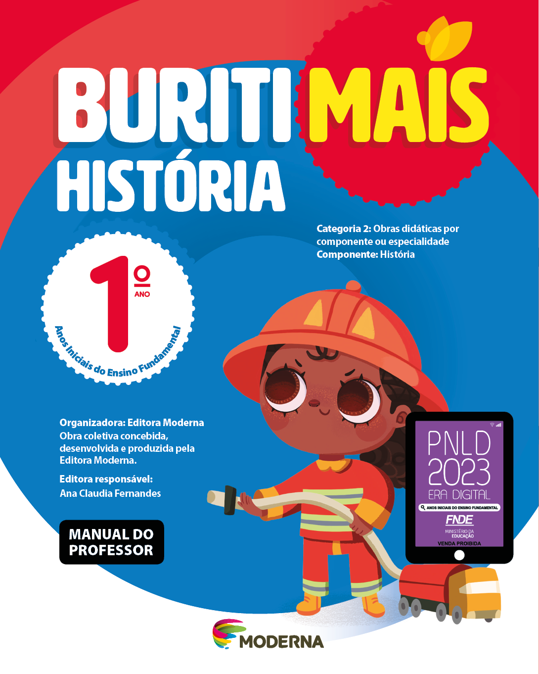 Imagem: Capa. Na parte superior, o título: Buriti Mais – História 1º ano. Seguido das informações: Categoria 2: Obras didáticas por componente ou especialidade. Componente: História. Anos Iniciais do Ensino Fundamental. Organizadora: Editora Moderna. Obra coletiva concebida, desenvolvida e produzida pela Editora Moderna. Editora responsável: Ana Claudia Fernandes. Na parte inferior esquerda, a informação: Manual do professor. Ao centro, logotipo da editora Moderna, composto por linhas curvadas nas cores: rosa, amarelo, verde e azul, à esquerda. E à direita, o nome da editora. À direita, selo do PNLD 2023 composto pela ilustração de um tablet com as informações: PNLD 2023. ERA DIGITAL. ANOS INICIAIS DO ENSINO FUNDAMENTAL. FNDE. MINISTÉRIO DA EDUCAÇÃO. VENDA PROIBIDA. Ao fundo, ilustração de uma menina de cabelo castanho preso em um rabo de cavalo, vestindo uniforme de bombeiro: capacete, casaco, calça e botas em tons de vermelho e amarelo. Ela está segurando uma mangueira que está ligada à um caminhão. Fim da imagem.