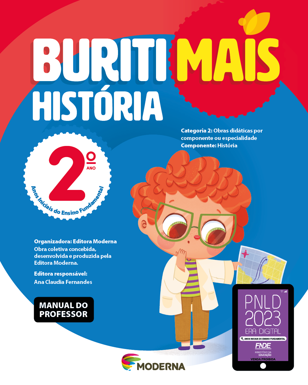 Imagem: Capa. Na parte superior, o título: Buriti Mais – História 2º ano. Seguido das informações: Categoria 2: Obras didáticas por componente ou especialidade. Componente: História. Anos Iniciais do Ensino Fundamental. Organizadora: Editora Moderna. Obra coletiva concebida, desenvolvida e produzida pela Editora Moderna. Editora responsável: Ana Claudia Fernandes. Na parte inferior esquerda, a informação: Manual do professor. Ao centro, logotipo da editora Moderna, composto por linhas curvadas nas cores: rosa, amarelo, verde e azul, à esquerda. E à direita, o nome da editora. À direita, selo do PNLD 2023 composto pela ilustração de um tablet com as informações: PNLD 2023. ERA DIGITAL. ANOS INICIAIS DO ENSINO FUNDAMENTAL. FNDE. MINISTÉRIO DA EDUCAÇÃO. VENDA PROIBIDA. Ao fundo, ilustração de um menino ruivo usando óculos de armação verde, camiseta verde listrada, calça marrom, sapatos roxos e jaleco branco. Ele segura um mapa com uma mão e observa com as sobrancelhas erguidas; a outra mão está no queixo. Fim da imagem.