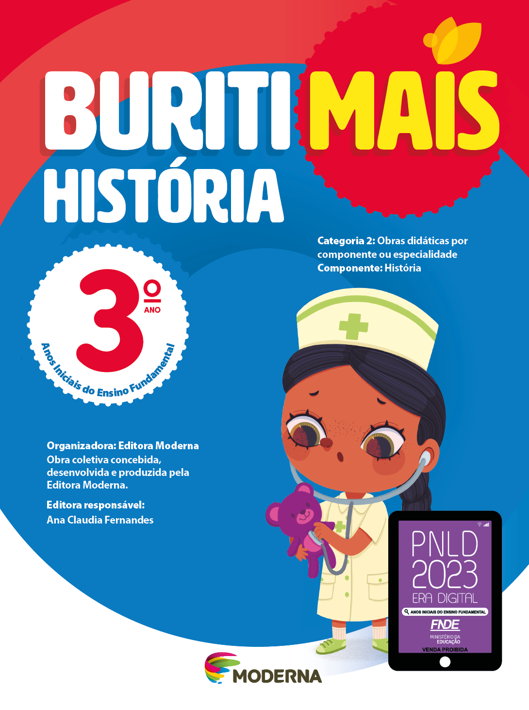 Imagem: Capa. Na parte superior, o título: Buriti Mais – História 3º ano. Seguido das informações: Categoria 2: Obras didáticas por componente ou especialidade. Componente: História. Anos Iniciais do Ensino Fundamental. Organizadora: Editora Moderna. Obra coletiva concebida, desenvolvida e produzida pela Editora Moderna. Editora responsável: Ana Claudia Fernandes. Na parte inferior, ao centro, logotipo da editora Moderna, composto por linhas curvadas nas cores: rosa, amarelo, verde e azul, à esquerda. E à direita, o nome da editora. À direita, selo do PNLD 2023 composto pela ilustração de um tablet com as informações: PNLD 2023. ERA DIGITAL. ANOS INICIAIS DO ENSINO FUNDAMENTAL. FNDE. MINISTÉRIO DA EDUCAÇÃO. VENDA PROIBIDA. Ao fundo, ilustração de uma menina de cabelo preto trançado, vestindo jaleco branco, sapatos verdes e chapéu branco com uma cruz verde. Ela está com um estetoscópio nos ouvidos e no peito de um ursinho roxo. Fim da imagem.