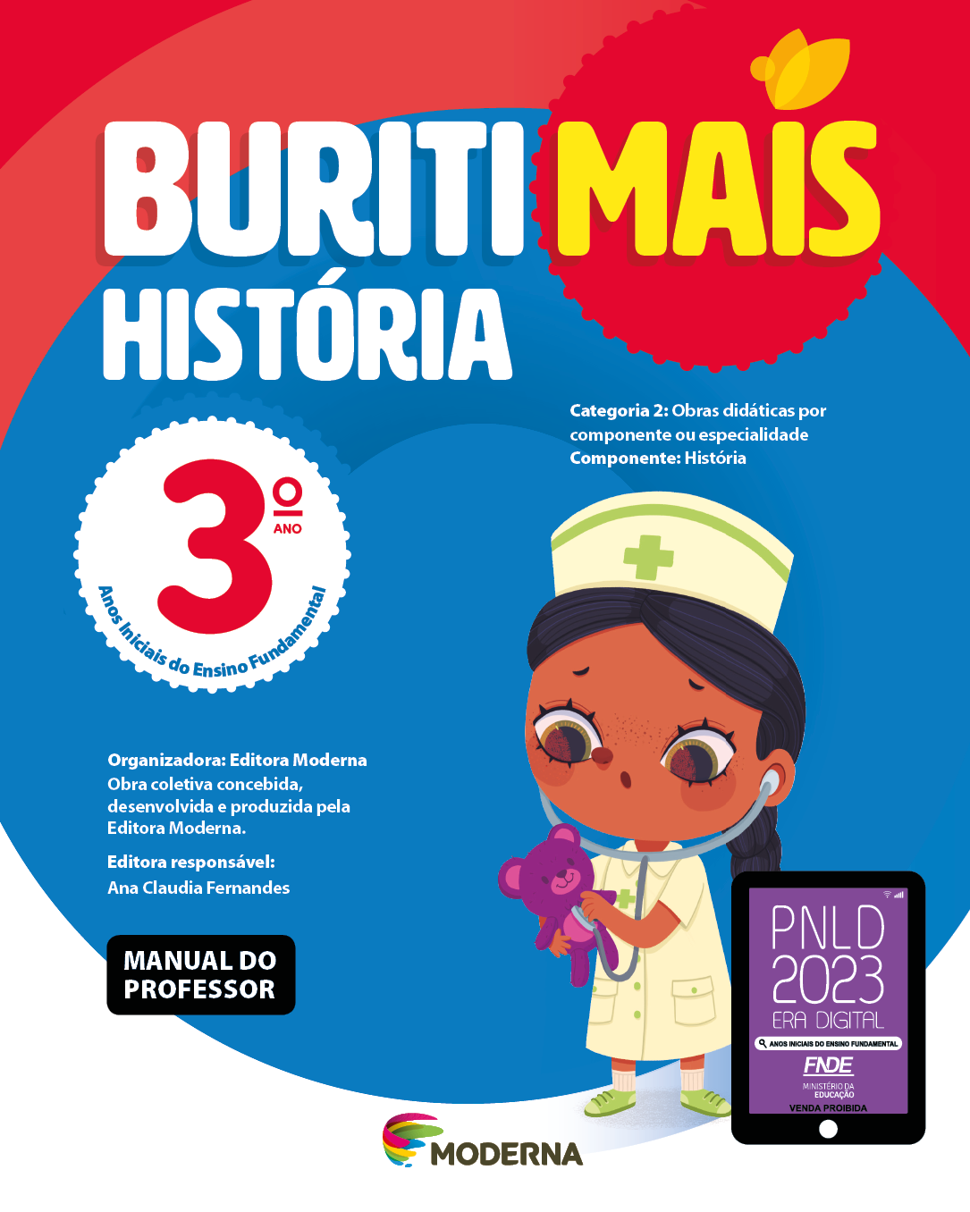 Imagem: Capa. Na parte superior, o título: Buriti Mais – História 3º ano. Seguido das informações: Categoria 2: Obras didáticas por componente ou especialidade. Componente: História. Anos Iniciais do Ensino Fundamental. Organizadora: Editora Moderna. Obra coletiva concebida, desenvolvida e produzida pela Editora Moderna. Editora responsável: Ana Claudia Fernandes. Na parte inferior esquerda, a informação: Manual do professor. Ao centro, logotipo da editora Moderna, composto por linhas curvadas nas cores: rosa, amarelo, verde e azul, à esquerda. E à direita, o nome da editora. À direita, selo do PNLD 2023 composto pela ilustração de um tablet com as informações: PNLD 2023. ERA DIGITAL. ANOS INICIAIS DO ENSINO FUNDAMENTAL. FNDE. MINISTÉRIO DA EDUCAÇÃO. VENDA PROIBIDA. Ao fundo, ilustração de uma menina de cabelo preto trançado, vestindo jaleco branco, sapatos verdes e chapéu branco com uma cruz verde. Ela está com um estetoscópio nos ouvidos e no peito de um ursinho roxo. Fim da imagem.