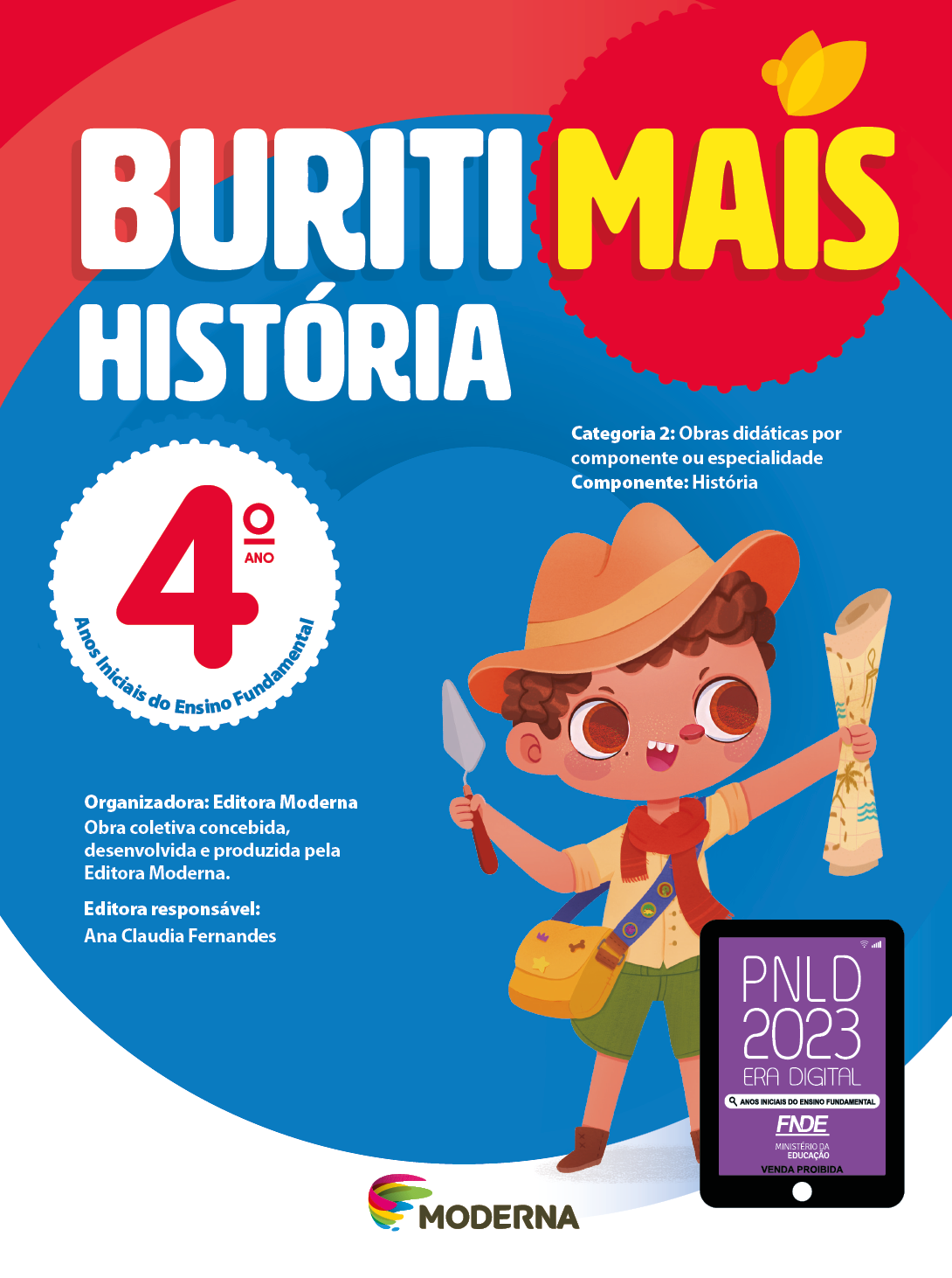 Imagem: Capa. Na parte superior, o título: Buriti Mais – História 4º ano. Seguido das informações: Categoria 2: Obras didáticas por componente ou especialidade. Componente: História. Anos Iniciais do Ensino Fundamental. Organizadora: Editora Moderna. Obra coletiva concebida, desenvolvida e produzida pela Editora Moderna. Editora responsável: Ana Claudia Fernandes. Ao centro, logotipo da editora Moderna, composto por linhas curvadas nas cores: rosa, amarelo, verde e azul, à esquerda. E à direita, o nome da editora. À direita, selo do PNLD 2023 composto pela ilustração de um tablet com as informações: PNLD 2023. ERA DIGITAL. ANOS INICIAIS DO ENSINO FUNDAMENTAL. FNDE. MINISTÉRIO DA EDUCAÇÃO. VENDA PROIBIDA. Ao fundo, ilustração de um menino de cabelo castanho vestindo chapéu marrom, camisa marrom com lenço vermelho, shorts verde e botas marrons. Ele possui uma bolsa transversal pendurada, segura uma espátula e um mapa. Fim da imagem.