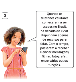 Imagem: Ilustração. 3) Menina de cabelo médio cacheado castanho, vestindo vestido rosa, segurando um celular. Acima, o balão de fala: “Quando os telefones celulares começaram a ser usados no Brasil, na década de 1990, dispunham apenas de recursos para falar. Com o tempo, passaram a receber e enviar mensagens, filmar, fotografar, entre várias outras funções”. Fim da imagem.