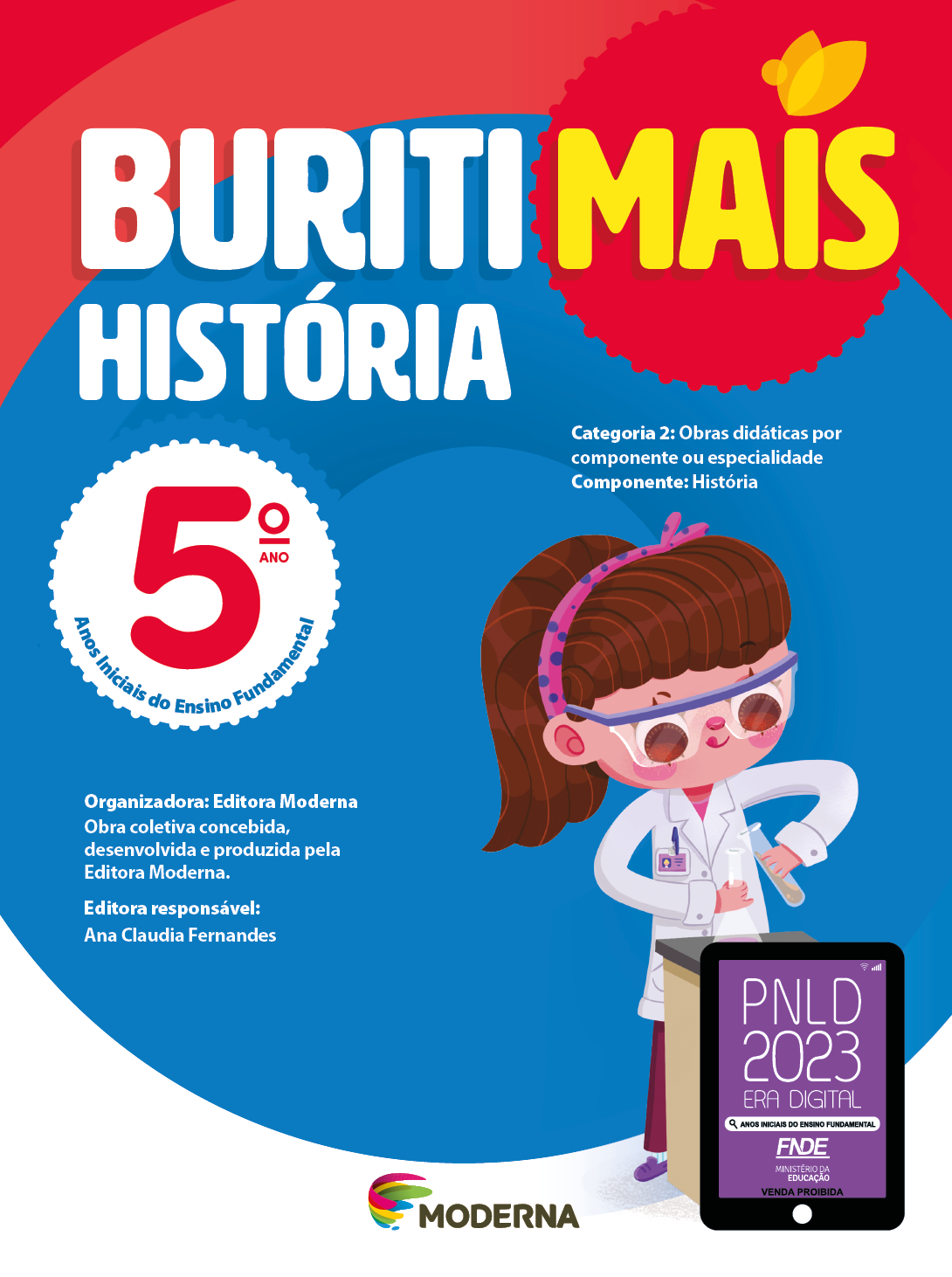 Imagem: Capa. Na parte superior, o título: Buriti Mais – História 5º ano. Seguido das informações: Categoria 2: Obras didáticas por componente ou especialidade. Componente: História. Anos Iniciais do Ensino Fundamental. Organizadora: Editora Moderna. Obra coletiva concebida, desenvolvida e produzida pela Editora Moderna. Editora responsável: Ana Claudia Fernandes. Na parte inferior, ao centro, logotipo da editora Moderna, composto por linhas curvadas nas cores: rosa, amarelo, verde e azul, à esquerda. E à direita, o nome da editora. À direita, selo do PNLD 2023 composto pela ilustração de um tablet com as informações: PNLD 2023. ERA DIGITAL. ANOS INICIAIS DO ENSINO FUNDAMENTAL. FNDE. MINISTÉRIO DA EDUCAÇÃO. VENDA PROIBIDA. Ao fundo, ilustração de uma menina de cabelo castanho com um arco rosa de bolinhas roxas vestindo calça rosa, sapatos roxos, jaleco branco e óculos de proteção. Ela está em frente de uma mesa, segurando dois recipientes de vidro. Fim da imagem.