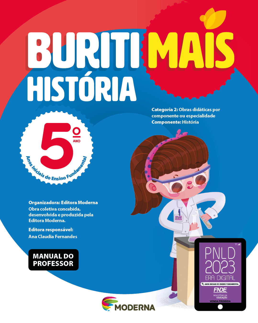 Imagem: Capa. Na parte superior, o título: Buriti Mais – História 5º ano. Seguido das informações: Categoria 2: Obras didáticas por componente ou especialidade. Componente: História. Anos Iniciais do Ensino Fundamental. Organizadora: Editora Moderna. Obra coletiva concebida, desenvolvida e produzida pela Editora Moderna. Editora responsável: Ana Claudia Fernandes. Na parte inferior esquerda, a informação: Manual do professor. Ao centro, logotipo da editora Moderna, composto por linhas curvadas nas cores: rosa, amarelo, verde e azul, à esquerda. E à direita, o nome da editora. À direita, selo do PNLD 2023 composto pela ilustração de um tablet com as informações: PNLD 2023. ERA DIGITAL. ANOS INICIAIS DO ENSINO FUNDAMENTAL. FNDE. MINISTÉRIO DA EDUCAÇÃO. VENDA PROIBIDA. Ao fundo, ilustração de uma menina de cabelo castanho com um arco rosa de bolinhas roxas vestindo calça rosa, sapatos roxos, jaleco branco e óculos de proteção. Ela está em frente de uma mesa, segurando dois recipientes de vidro. Fim da imagem.