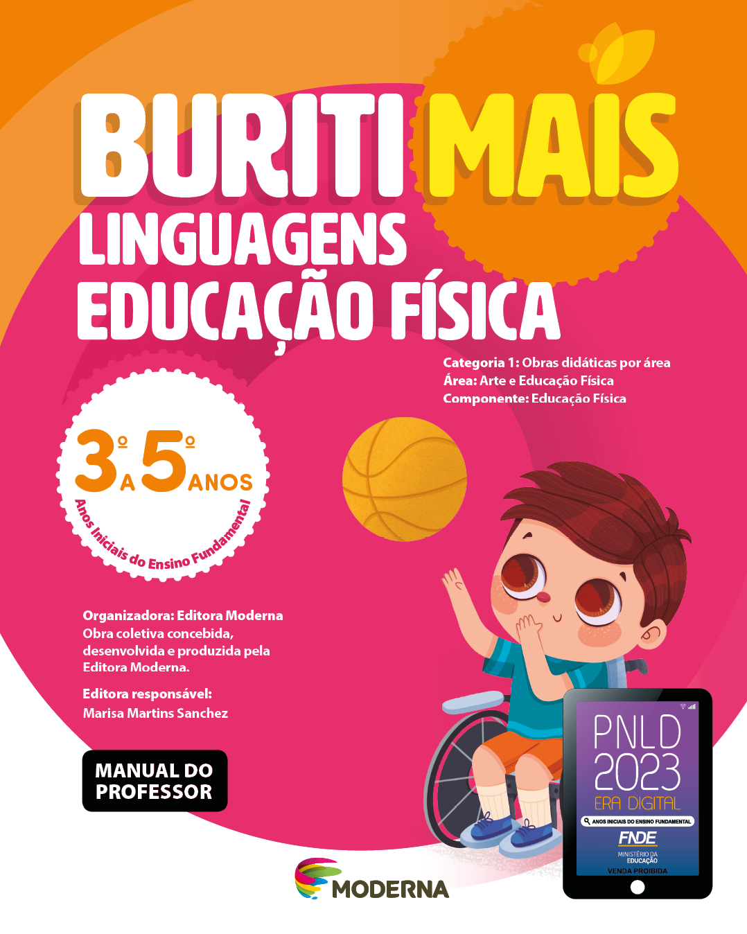 Imagem: Capa. Na parte superior, o título: Buriti Mais – Linguagens - Educação Física 3º a 5º anos. Seguido das informações: Categoria 1: Obras didáticas por área. Área: Arte e Educação Física. Componente: Educação Física. Anos Iniciais do Ensino Fundamental. Organizadora: Editora Moderna. Obra coletiva concebida, desenvolvida e produzida pela Editora Moderna. Editora responsável: Marisa Martins Sanchez. MANUAL DO PROFESSOR. Na parte inferior, ao centro, logotipo da editora Moderna, composto por linhas curvadas nas cores: rosa, amarelo, verde e azul, à esquerda. E à direita, o nome da editora. À direita, selo do PNLD 2023 composto pela ilustração de um tablet com as informações: PNLD 2023. ERA DIGITAL. ANOS INICIAIS DO ENSINO FUNDAMENTAL. FNDE. MINISTÉRIO DA EDUCAÇÃO. VENDA PROIBIDA. Ao fundo, ilustração de um menino de cabelo castanho, vestindo camisa azul, bermuda laranja e tênis azul, sentado em uma cadeira de rodas, com os braços esticados para cima e em direção a uma bola de basquete que está no alto.  Fim da imagem.