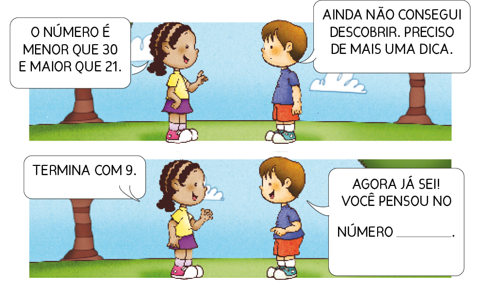 Imagem: Ilustração. Uma menina com tranças sorri com o dedo indicador levantado e fala: O NÚMERO É MENOR QUE 30 E MAIOR QUE 21. Na frente dela, um menino com cabelo castanho diz: AINDA NÃO CONSEGUI DESCOBRIR. PRECISO DE MAIS UMA DICA. Ao fundo, árvores e o céu azul. Abaixo, a menina sorri e fala: TERMINA COM 9. O menino sorri e responde: AGORA JÁ SEI! VOCÊ PENSOU NO NÚMERO espaço para resposta. Resposta: 29. Fim da imagem.