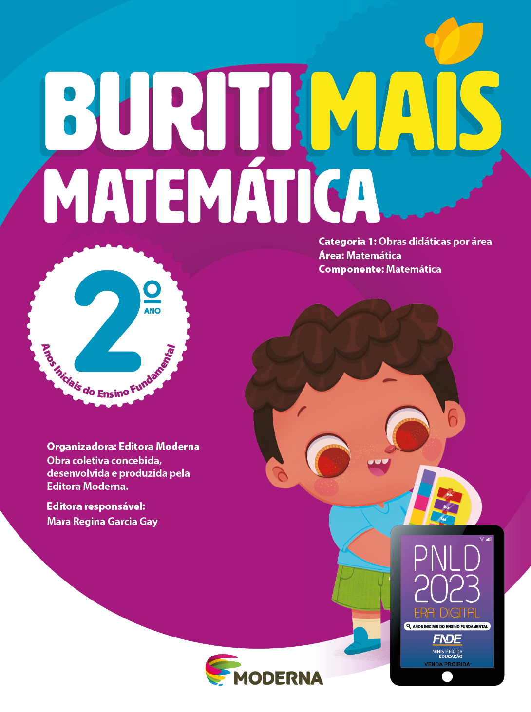 Imagem: Capa. Na parte superior, o título: Buriti Mais – Matemática 2º ano. Seguido das informações: Categoria 1: Obras didáticas por área. Área: Matemática. Componente: Matemática. Anos Iniciais do Ensino Fundamental. Organizadora: Editora Moderna. Obra coletiva concebida, desenvolvida e produzida pela Editora Moderna. Editora responsável: Mara Regina Garcia Gay. Na parte inferior, ao centro, logotipo da editora Moderna, composto por linhas curvadas nas cores: rosa, amarelo, verde e azul, à esquerda. E à direita, o nome da editora. À direita, selo do PNLD 2023 composto pela ilustração de um tablet com as informações: PNLD 2023. ERA DIGITAL. ANOS INICIAIS DO ENSINO FUNDAMENTAL. FNDE. MINISTÉRIO DA EDUCAÇÃO. VENDA PROIBIDA. Ao fundo, ilustração de um menino com cabelo castanho-escuro, camiseta azul-claro, bermuda verde e sapatos azul-escuro. Ele está sorrindo e segurando um teclado colorido. Fim da imagem.