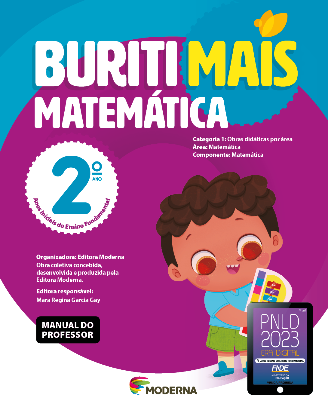 Imagem: Capa. Na parte superior, o título: Buriti Mais – Matemática 2º ano. Seguido das informações: Categoria 1: Obras didáticas por área. Área: Matemática. Componente: Matemática. Anos Iniciais do Ensino Fundamental. Organizadora: Editora Moderna. Obra coletiva concebida, desenvolvida e produzida pela Editora Moderna. Editora responsável: Mara Regina Garcia Gay. Na parte inferior esquerda, a informação: Manual do professor. Ao centro, logotipo da editora Moderna, composto por linhas curvadas nas cores: rosa, amarelo, verde e azul, à esquerda. E à direita, o nome da editora. À direita, selo do PNLD 2023 composto pela ilustração de um tablet com as informações: PNLD 2023. ERA DIGITAL. ANOS INICIAIS DO ENSINO FUNDAMENTAL. FNDE. MINISTÉRIO DA EDUCAÇÃO. VENDA PROIBIDA. Ao fundo, ilustração de um menino com cabelo castanho-escuro, camiseta azul-claro, bermuda verde e sapatos azul-escuro. Ele está sorrindo e segurando um teclado colorido. Fim da imagem.