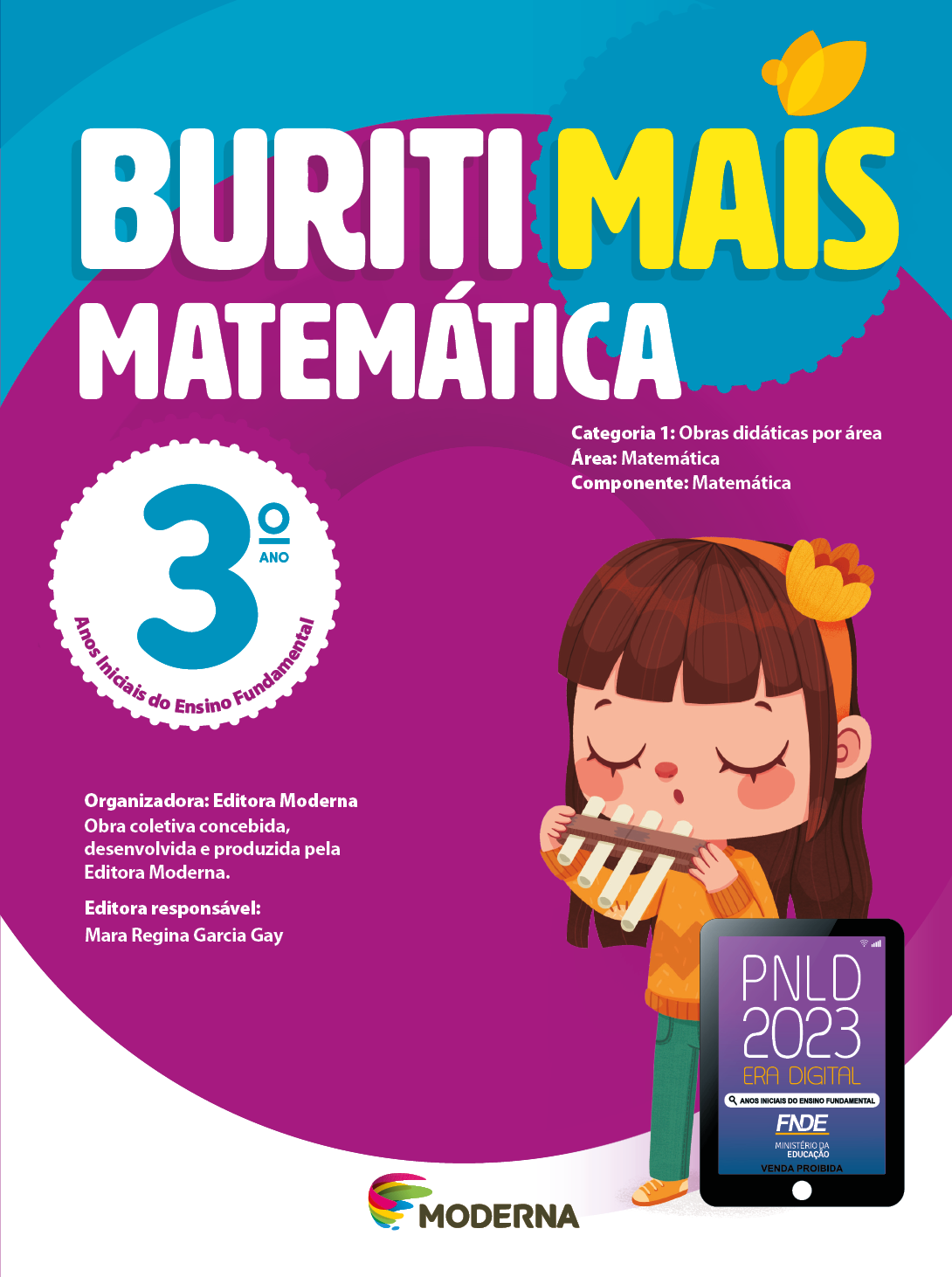 Capa. Na parte superior, o título: Buriti Mais – Matemática 3º ano. Seguido das informações: Categoria 1: Obras didáticas por área. Área: Matemática. Componente: Matemática. Anos Iniciais do Ensino Fundamental. Organizadora: Editora Moderna. Obra coletiva concebida, desenvolvida e produzida pela Editora Moderna. Editora responsável: Mara Regina Garcia Gay. Na parte inferior, ao centro, logotipo da editora Moderna, composto por linhas curvadas nas cores: rosa, amarelo, verde e azul, à esquerda. E à direita, o nome da editora. À direita, selo do PNLD 2023 composto pela ilustração de um tablet com as informações: PNLD 2023. ERA DIGITAL. ANOS INICIAIS DO ENSINO FUNDAMENTAL. FNDE. MINISTÉRIO DA EDUCAÇÃO. VENDA PROIBIDA. Ao fundo, ilustração de uma menina com cabelo castanho e comprido, tiara, blusa e sapatos laranja e calça verde. Ela está com os olhos fechados e segurando um instrumento de sopro na frente da boca.