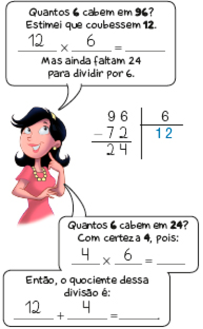 Ilustração. Rosa, mulher com cabelo preto e vestido rosa está com a mão esquerda sob o queixo e olhando para cima. Ela fala: Quantos 6 cabem em 96? Estimei que coubessem 12. 12 x 6 = espaço para resposta. Mas ainda faltam 24 para dividir por 6. Ao lado de Rosa, divisão na chave. À esquerda da chave, 96. À direita da chave, 6. Abaixo, sinal de subtração e 72. Traço abaixo e resto: 24. Abaixo da chave, quociente: 12. Rosa continua: Quantos 6 cabem em 24? Com certeza 4, pois: 4 x 6 = espaço para resposta. Então, o quociente dessa divisão é: 12 + 4 = espaço para resposta. 