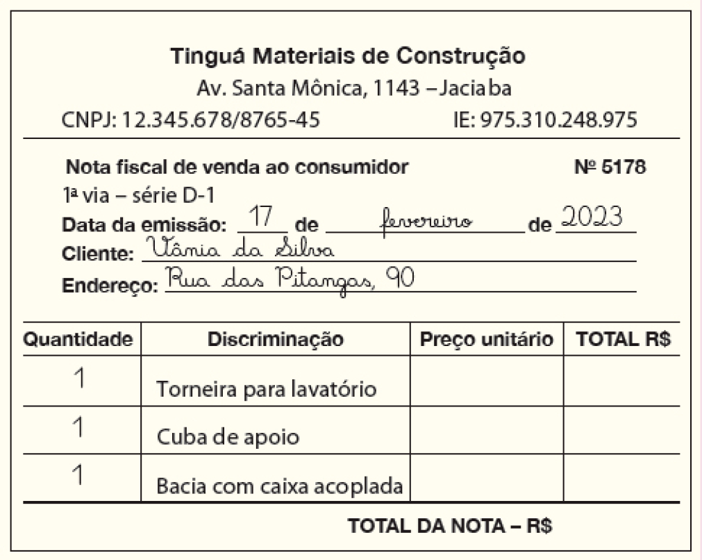 Ilustração. Nota fiscal com os dados: Tinguá Materiais de Construção. Av. Santa Mônica, 1143 – Jaciaba. CNPJ: 12.345.678/8765-45. IE: 975.310.248.975. Nota fiscal de venda ao consumidor. Número 5178. 1ª via – série D-1. Data da emissão: 17 de fevereiro de 2023. Cliente: Vânia da Silva. Endereço: Rua das Pitangas, 90. Quantidade: 1; Discriminação: Torneira para lavatório; Preço unitário: espaço para resposta; TOTAL R$ espaço para resposta. Quantidade: 1; Discriminação: Cuba de apoio; Preço unitário: espaço para resposta; TOTAL R$ espaço para resposta. Quantidade: 1; Discriminação: Bacia com caixa acoplada; Preço unitário: espaço para resposta; TOTAL R$ espaço para resposta: 180,00.TOTAL DA NOTA – R$