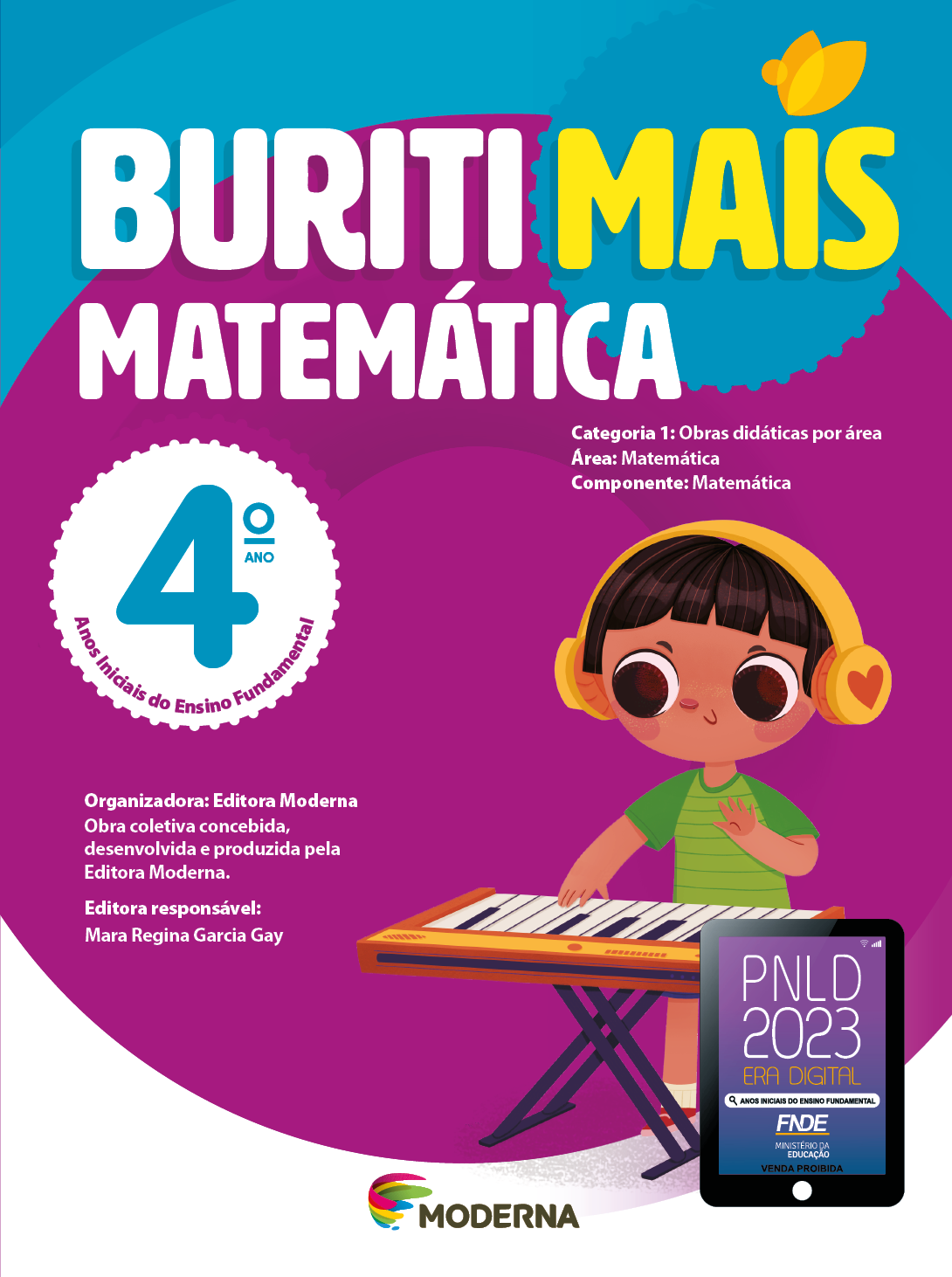 Imagem: Capa. Na parte superior, o título: Buriti Mais – Matemática 4º ano. Seguido das informações: Categoria 1: Obras didáticas por área. Área: Matemática. Componente: Matemática. Anos Iniciais do Ensino Fundamental. Organizadora: Editora Moderna. Obra coletiva concebida, desenvolvida e produzida pela Editora Moderna. Editora responsável: Mara Regina Garcia Gay. Na parte inferior esquerda, ao centro, logotipo da editora Moderna, composto por linhas curvadas nas cores: rosa, amarelo, verde e azul, à esquerda. E à direita, o nome da editora. À direita, selo do PNLD 2023 composto pela ilustração de um tablet com as informações: PNLD 2023. ERA DIGITAL. ANOS INICIAIS DO ENSINO FUNDAMENTAL. FNDE. MINISTÉRIO DA EDUCAÇÃO. VENDA PROIBIDA. Ao fundo, ilustração de uma criança com fones de ouvidos na cabeça. Ela sorri com as mãos sobre um teclado. Fim da imagem.