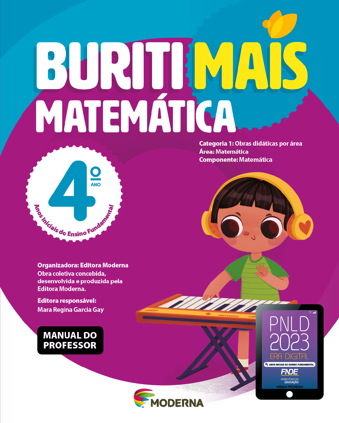 Imagem: Capa. Na parte superior, o título: Buriti Mais – Matemática 4º ano. Seguido das informações: Categoria 1: Obras didáticas por área. Área: Matemática. Componente: Matemática. Anos Iniciais do Ensino Fundamental. Organizadora: Editora Moderna. Obra coletiva concebida, desenvolvida e produzida pela Editora Moderna. Editora responsável: Mara Regina Garcia Gay. Na parte inferior esquerda, a informação: Manual do professor. Ao centro, logotipo da editora Moderna, composto por linhas curvadas nas cores: rosa, amarelo, verde e azul, à esquerda. E à direita, o nome da editora. À direita, selo do PNLD 2023 composto pela ilustração de um tablet com as informações: PNLD 2023. ERA DIGITAL. ANOS INICIAIS DO ENSINO FUNDAMENTAL. FNDE. MINISTÉRIO DA EDUCAÇÃO. VENDA PROIBIDA. Ao fundo, ilustração de uma criança com fones de ouvidos na cabeça. Ela sorri com as mãos sobre um teclado. Fim da imagem.