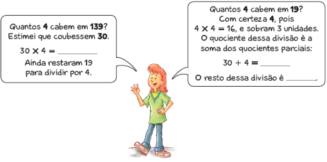 Imagem: Ilustração.  Uma mulher ruiva faz o número quatro com a mão direita e fala: Quantos 4 cabem em 139? Estimei que coubessem 30. 30 x 4 = espaço para resposta. Ainda restaram 19 para dividir por 4. Quantos 4 cabem em 19? Com certeza 4, pois 4 x 4 = 16, e sobram 3 unidades. O quociente dessa divisão é a soma dos quocientes parciais: 30 + 4 = espaço para resposta. O resto dessa divisão é espaço para resposta. Fim da imagem.