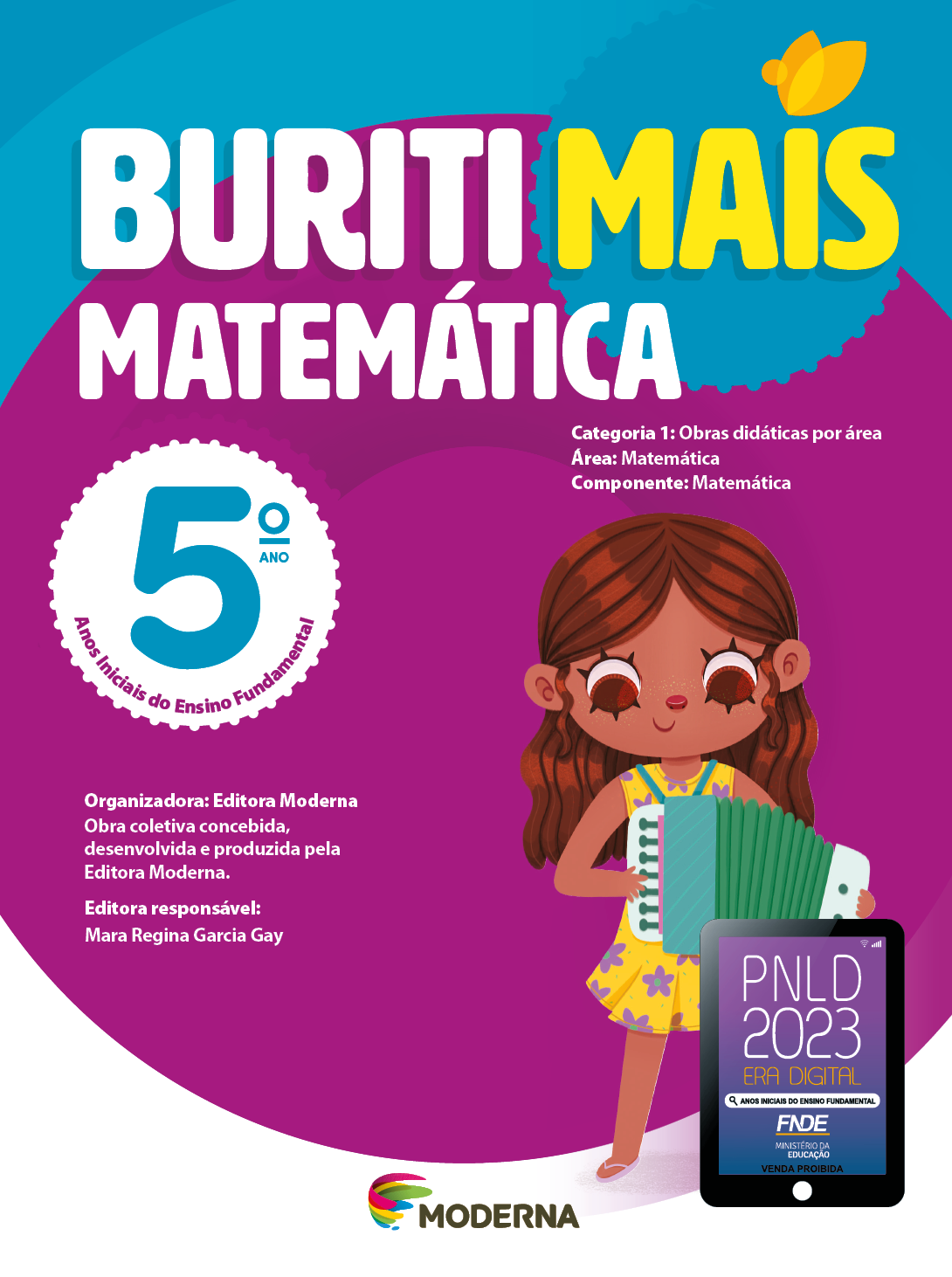 Imagem: Capa. Na parte superior, o título: Buriti Mais – Matemática 5º ano. Seguido das informações: Categoria 1: Obras didáticas por área. Área: Matemática. Componente: Matemática. Anos Iniciais do Ensino Fundamental. Organizadora: Editora Moderna. Obra coletiva concebida, desenvolvida e produzida pela Editora Moderna. Editora responsável: Mara Regina Garcia Gay. Na parte inferior, ao centro, logotipo da editora Moderna, composto por linhas curvadas nas cores: rosa, amarelo, verde e azul, à esquerda. E à direita, o nome da editora. À direita, selo do PNLD 2023 composto pela ilustração de um tablet com as informações: PNLD 2023. ERA DIGITAL. ANOS INICIAIS DO ENSINO FUNDAMENTAL. FNDE. MINISTÉRIO DA EDUCAÇÃO. VENDA PROIBIDA. Ao fundo, ilustração de uma menina com cabelo castanho e comprido, vestido florido e sandálias. Ela está sorrindo e tocando acordeão. Fim da imagem.